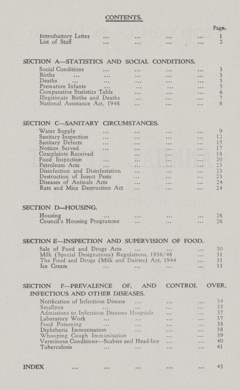 CONTENTS. Page. Introductory Letter 1 List of Staff 2 SECTION A—STATISTICS AND SOCIAL CONDITIONS. Social Conditions 3 Births 3 Deaths 3 Premature Infants 5 Comparative Statistics Table 6 Illegitimate Births and Deaths 7 National Assistance Act, 1948 8 SECTION C—SANITARY CIRCUMSTANCES. Water Supply 9 Sanitary Inspection 12 Sanitary Defects 15 Notices Served 17 Complaints Received 18 Food Inspection 20 Petroleum Acts 23 Disinfection and Disinfestation 23 Destruction of Insect Pests 23 Diseases of Animals Acts 24 Rats and Mice Destruction Act 24 SECTION D—HOUSING. Housing 26 Council's Housing Programme 26 SECTION E—INSPECTION AND SUPERVISION OF FOOD. Sale of Food and Drugs Acts 30 Milk (Special Designations) Regulations, 1936/48 31 The Food and Drugs (Milk and Dairies) Act, 1944 31 Ice Cream 33 SECTION F—PREVALENCE OF, AND CONTROL OVER, INFECTIOUS AND OTHER DISEASES. Notification of Infectious Disease 34 Smallpox 35 Admissions to Infectious Diseases Hospitals 37 Laboratory Work 37 Food Poisoning 38 Diphtheria Immunisation 38 Whooping Cough Immunisation 39 Verminous Conditions—Scabies and Head-lice 40 Tuberculosis 41 INDEX 43