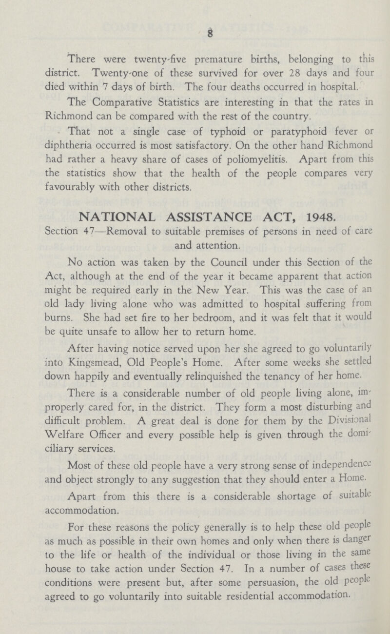 8 There were twenty-five premature births, belonging to this district. Twenty-one of these survived for over 28 days and four died within 7 days of birth. The four deaths occurred in hospital. The Comparative Statistics are interesting in that the rates in Richmond can be compared with the rest of the country. That not a single case of typhoid or paratyphoid fever or diphtheria occurred is most satisfactory. On the other hand Richmond had rather a heavy share of cases of poliomyelitis. Apart from this the statistics show that the health of the people compares very favourably with other districts. NATIONAL ASSISTANCE ACT, 1948. Section 47—Removal to suitable premises of persons in need of care and attention. No action was taken by the Council under this Section of the Act, although at the end of the year it became apparent that action might be required early in the New Year. This was the case of an old lady living alone who was admitted to hospital suffering from burns. She had set fire to her bedroom, and it was felt that it would be quite unsafe to allow her to return home. After having notice served upon her she agreed to go voluntarily into Kingsmead, Old People's Home. After some weeks she settled down happily and eventually relinquished the tenancy of her home. There is a considerable number of old people living alone, im properly cared for, in the district. They form a most disturbing and difficult problem. A great deal is done for them by the Divisional Welfare Officer and every possible help is given through the domi ciliary services. Most of these old people have a very strong sense of independence and object strongly to any suggestion that they should enter a Home. Apart from this there is a considerable shortage of suitable accommodation. For these reasons the policy generally is to help these old people as much as possible in their own homes and only when there is danger to the life or health of the individual or those living in the same house to take action under Section 47. In a number of cases these conditions were present but, after some persuasion, the old people agreed to go voluntarily into suitable residential accommodation.
