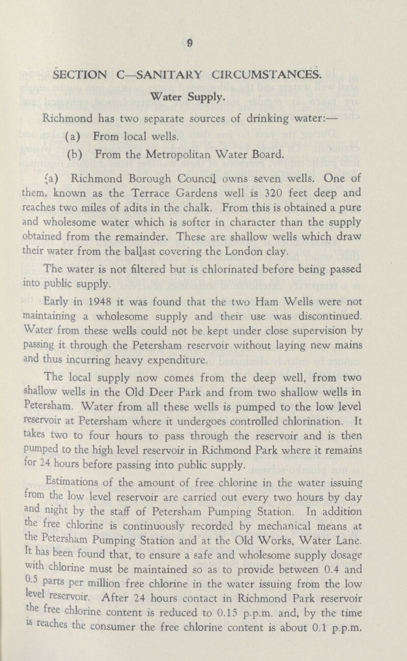 9 SECTION C—SANITARY CIRCUMSTANCES. Water Supply. Richmond has two separate sources of drinking water:— (a) From local wells. (b) From the Metropolitan Water Board. (a) Richmond Borough Council owns seven wells. One of them, known as the Terrace Gardens well is 320 feet deep and reaches two miles of adits in the chalk. From this is obtained a pure and wholesome water which is softer in character than the supply obtained from the remainder. These are shallow wells which draw their water from the ballast covering the London clay. The water is not filtered but is chlorinated before being passed into public supply. Early in 1948 it was found that the two Ham Wells were not maintaining a wholesome supply and their use was discontinued. Water from these wells could not be kept under close supervision by passing it through the Petersham reservoir without laying new mains and thus incurring heavy expenditure. The local supply now comes from the deep well, from two shallow wells in the Old Deer Park and from two shallow wells in Petersham. Water from all these wells is pumped to the low level reservoir at Petersham where it undergoes controlled chlorination. It takes two to four hours to pass through the reservoir and is then pumped to the high level reservoir in Richmond Park where it remains for 24 hours before passing into public supply. Estimations of the amount of free chlorine in the water issuing from the low level reservoir are carried out every two hours by day and night by the staff of Petersham Pumping Station. In addition the free chlorine is continuously recorded by mechanical means at the Petersham Pumping Station and at the Old Works, Water Lane. It has been found that, to ensure a safe and wholesome supply dosage with chlorine must be maintained so as to provide between 0.4 and 0.5 parts per million free chlorine in the water issuing from the low level reservoir. After 24 hours contact in Richmond Park reservoir the free chlorine content is reduced to 0.15 p.p.m. and, by the time is reaches the consumer the free chlorine content is about 0.1 p.p.m.