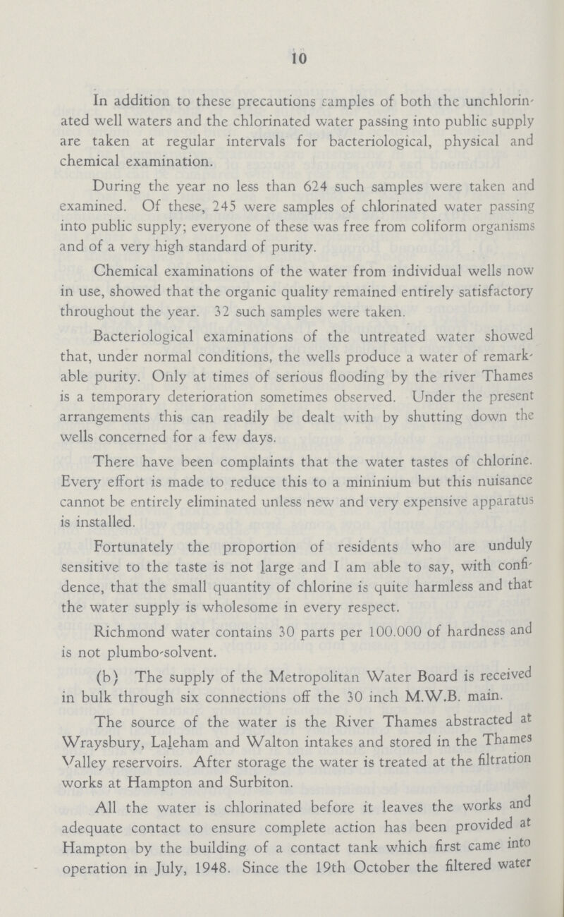 10 In addition to these precautions camples of both the unchlorin ated well waters and the chlorinated water passing into public supply are taken at regular intervals for bacteriological, physical and chemical examination. During the year no less than 624 such samples were taken and examined. Of these, 245 were samples of chlorinated water passing into public supply; everyone of these was free from coliform organisms and of a very high standard of purity. Chemical examinations of the water from individual wells now in use, showed that the organic quality remained entirely satisfactory throughout the year. 32 such samples were taken. Bacteriological examinations of the untreated water showed that, under normal conditions, the wells produce a water of remark able purity. Only at times of serious flooding by the river Thames is a temporary deterioration sometimes observed. Under the present arrangements this can readily be dealt with by shutting down the wells concerned for a few days. There have been complaints that the water tastes of chlorine. Every effort is made to reduce this to a minimum but this nuisance cannot be entirely eliminated unless new and very expensive apparatus is installed. Fortunately the proportion of residents who are unduly sensitive to the taste is not large and I am able to say, with confi dence, that the small quantity of chlorine is quite harmless and that the water supply is wholesome in every respect. Richmond water contains 30 parts per 100.000 of hardness and is not plumbo-solvent. (b) The supply of the Metropolitan Water Board is received in bulk through six connections off the 30 inch M.W.B. main. The source of the water is the River Thames abstracted at Wraysbury, Laleham and Walton intakes and stored in the Thames Valley reservoirs. After storage the water is treated at the filtration works at Hampton and Surbiton. All the water is chlorinated before it leaves the works and adequate contact to ensure complete action has been provided at Hampton by the building of a contact tank which first came into operation in July, 1948. Since the 19th October the filtered water