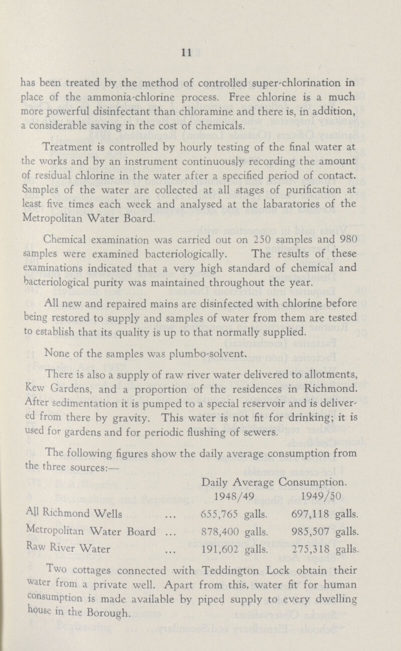 11 has been treated by the method of controlled super-chlorination in place of the ammonia-chlorine process. Free chlorine is a much more powerful disinfectant than chloramine and there is. in addition, a considerable saving in the cost of chemicals. Treatment is controlled by hourly testing of the final water at the works and by an instrument continuously recording the amount of residual chlorine in the water after a specified period of contact. Samples of the water are collected at all stages of purification at least five times each week and analysed at the labaratories of the Metropolitan Water Board. Chemical examination was carried out on 250 samples and 980 samples were examined bacteriologically. The results of these examinations indicated that a very high standard of chemical and bacteriological purity was maintained throughout the year. All new and repaired mains are disinfected with chlorine before being restored to supply and samples of water from them are tested to establish that its quality is up to that normally supplied. None of the samples was plumbo solvent. There is also a supply of raw river water delivered to allotments, Kew Gardens, and a proportion of the residences in Richmond. After sedimentation it is pumped to a special reservoir and is deliver ed from there by gravity. This water is not fit for drinking; it is used for gardens and for periodic flushing of sewers. The following figures show the daily average consumption from the three sources:— Daily Average 1948/49 Consumption. 1949/50 All Richmond Wells 655,765 galls. 697,118 galls. Metropolitan Water Board 878,400 galls. 985,507 galls. Raw River Water 191,602 galls. 275,318 galls. Two cottages connected with Teddington Lock obtain their water from a private well. Apart from this, water fit for human consumption is made available by piped supply to every dwelling house in the Borough.