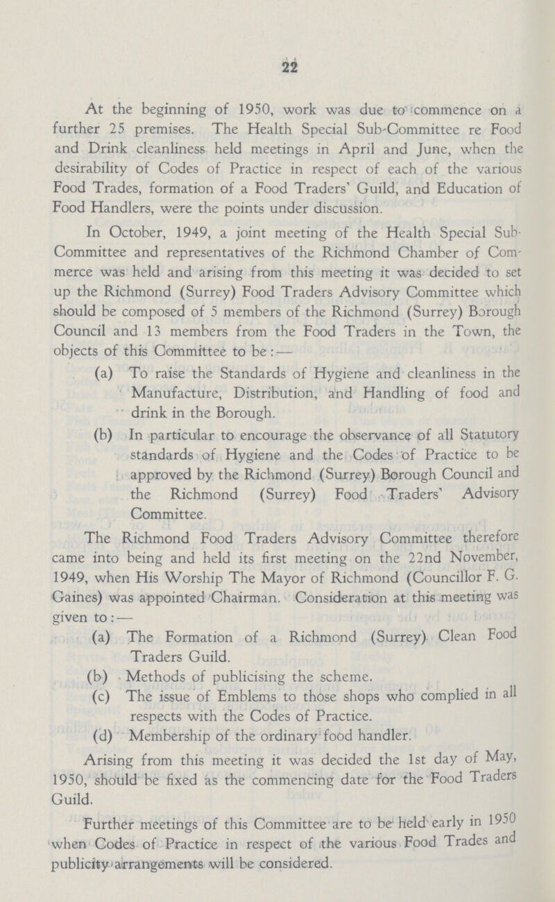 22 At the beginning of 1950, work was due to commence on a further 25 premises. The Health Special Sub-Committee re Food and Drink cleanliness held meetings in April and June, when the desirability of Codes of Practice in respect of each of the various Food Trades, formation of a Food Traders1 Guild, and Education of Food Handlers, were the points under discussion. In October, 1949, a joint meeting of the Health Special Sub Committee and representatives of the Richmond Chamber of Com merce was held and arising from this meeting it was decided to set up the Richmond (Surrey) Food Traders Advisory Committee which should be composed of 5 members of the Richmond (Surrey) Borough Council and 13 members from the Food Traders in the Town, the objects of this Committee to be : — (a) To raise the Standards of Hygiene and cleanliness in the Manufacture, Distribution, and Handling of food and drink in the Borough. (b) In particular to encourage the observance of all Statutory standards of Hygiene and the Codes of Practice to be approved by the Richmond (Surrey) Borough Council and the Richmond (Surrey) Food Traders' Advisory Committee. The Richmond Food Traders Advisory Committee therefore came into being and held its first meeting on the 22nd November, 1949, when His Worship The Mayor of Richmond (Councillor F. G. Gaines) was appointed Chairman. Consideration at this meeting was given to: — (a) The Formation of a Richmond (Surrey) Clean Food Traders Guild. (b) Methods of publicising the scheme. (c) The issue of Emblems to those shops who complied in all respects with the Codes of Practice. (d) Membership of the ordinary food handler. Arising from this meeting it was decided the 1st day of May, 1950, should be fixed as the commencing date for the Food Traders Guild. Further meetings of this Committee are to be held early in 1950 when Codes of Practice in respect of the various Food Trades and publicity arrangements will be considered.