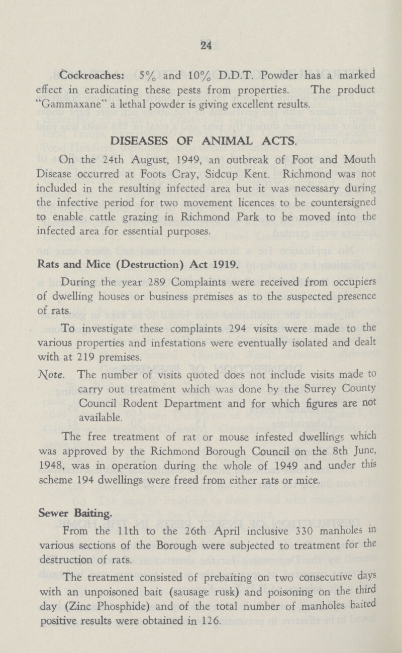 24 Cockroaches: 5% and 10% D.D.T. Powder has a marked effect in eradicating these pests from properties. The product Gammaxane a lethal powder is giving excellent results. DISEASES OF ANIMAL ACTS. On the 24th August, 1949, an outbreak of Foot and Mouth Disease occurred at Foots Cray, Sidcup Kent. Richmond was not included in the resulting infected area but it was necessary during the infective period for two movement licences to be countersigned to enable cattle grazing in Richmond Park to be moved into the infected area for essential purposes. Rats and Mice (Destruction) Act 1919. During the year 289 Complaints were received from occupiers of dwelling houses or business premises as to the suspected presence of rats. To investigate these complaints 294 visits were made to the various properties and infestations were eventually isolated and dealt with at 219 premises. AJote. The number of visits quoted does not include visits made to carry out treatment which was done by the Surrey County Council Rodent Department and for which figures are not available. The free treatment of rat or mouse infested dwellings which was approved by the Richmond Borough Council on the 8th June, 1948, was in operation during the whole of 1949 and under this scheme 194 dwellings were freed from either rats or mice. Sewer Baiting. From the 11th to the 26th April inclusive 330 manholes in various sections of the Borough were subjected to treatment for the destruction of rats. The treatment consisted of prebaiting on two consecutive days with an unpoisoned bait (sausage rusk) and poisoning on the third day (Zinc Phosphide) and of the total number of manholes baited positive results were obtained in 126.