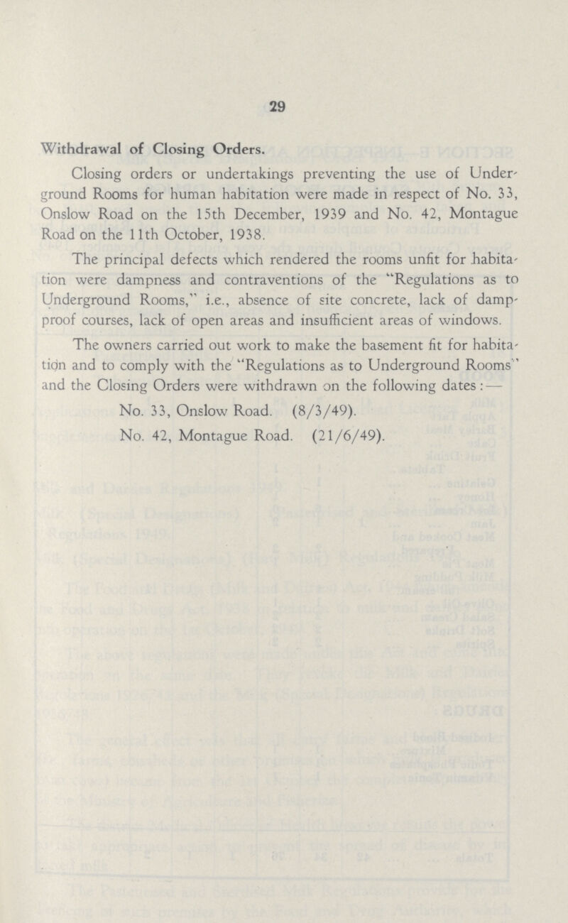 29 Withdrawal of Closing Orders. Closing orders or undertakings preventing the use of Under ground Rooms for human habitation were made in respect of No. 33, Onslow Road on the 15th December, 1939 and No. 42, Montague Road on the 11th October, 1938. The principal defects which rendered the rooms unfit for habita tion were dampness and contraventions of the Regulations as to Underground Rooms, i.e., absence of site concrete, lack of damp proof courses, lack of open areas and insufficient areas of windows. The owners carried out work to make the basement fit for habita tion and to comply with the Regulations as to Underground Rooms ' and the Closing Orders were withdrawn on the following dates : — No. 33, Onslow Road. (8/3/49). No. 42, Montague Road. (21/6/49).