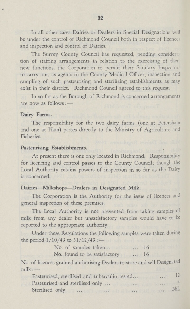 32 In all other cases Dairies or Dealers in Special Designations will be under the control of Richmond Council both in respect of licence's and inspection and control of Dairies. The Surrey County Council has requested, pending consider,! tion of stalling arrangements in relation to the exercising of their new functions, the Corporation to permit their Sanitary Inspectors to carry out, as agents to the County Medical Officer, inspection and sampling of such pasteurising and sterilizing establishments as may exist in their district. Richmond Council agreed to this request. In so far as the Borough of Richmond is concerned arrangements are now as follows : — Dairy Farms. The responsibility for the two dairy farms (one at Petersham and one at Ham) passes directly to the Ministry of Agriculture and Fisheries. Pasteurising Establishments. At present there is one only located in Richmond. Responsibility for licencing and control passes to the County Council; though the Local Authority retains powers of inspection in so far as the Dairy is concerned. Dairies—Milkshops—Dealers in Designated Milk. The Corporation is the Authority for the issue of licences and general inspection of these premises. The Local Authority is not prevented from taking samples of milk from any dealer but unsatisfactory samples would have to be reported to the appropriate authority. Under these Regulations the following samples were taken during the period 1/10/49 to 31/12/49: — No. of samples taken... ... 16 No. found to be satisfactory ... 16 No. of licences granted authorising Dealers to store and sell Designated milk: — Pasteurised, sterilised and tuberculin tested 12 Pasteurised and sterilised only 4 Sterilised only Nil