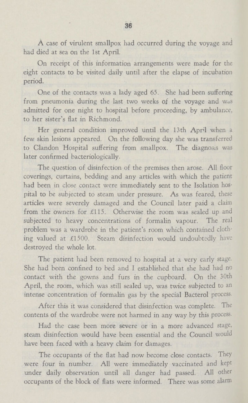 36 A case of virulent smallpox had occurred during the voyage and had died at sea on the 1st April. On receipt of this information arrangements were made for the eight contacts to be visited daily until after the elapse of incubation period. One of the contacts was a lady aged 65. She had been suffering from pneumonia during the last two weeks of the voyage and was admitted for one night to hospital before proceeding, by ambulance, to her sister's flat in Richmond. Her general condition improved until the 13 th April when a few skin lesions appeared. On the following day she was transferred to Clandon Hospital suffering from smallpox. The diagnosis was later confirmed bacteriologically. The question of disinfection of the premises then arose. All floor coverings, curtains, bedding and any articles with which the patient had been in close contact were immediately sent to the Isolation hos pital to be subjected to steam under pressure. As was feared, these articles were severely damaged and the Council later paid a claim from the owners for £115. Otherwise the room was sealed up and subjected to heavy concentrations of formalin vapour. The real problem was a wardrobe in the patient's room which contained cloth ing valued at £1500. Steam disinfection would undoubtedly have destroyed the whole lot. The patient had been removed to hospital at a very early stage. She had been confined to bed and I established that she had had no contact with the gowns and furs in the cupboard. On the 30th April, the room, which was still sealed up, was twice subjected to an intense concentration of formalin gas by the special Bacterol process. After this it was considered that disinfection was complete. The contents of the wardrobe were not harmed in any way by this process. Had the case been more severe or in a more advanced stage, steam disinfection would have been essential and the Council would have been faced with a heavy claim for damages. The occupants of the flat had now become close contacts. They were four in number. All were immediately vaccinated and kept under daily observation until all danger had passed. All other occupants of the block of flats were informed. There was some alarm