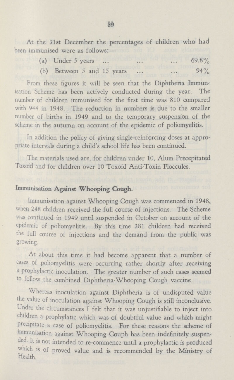 39 At the 31st December the percentages of children who had been immunised were as follows:— (a) Under 5 years 69.8% (b) Between 5 and 15 years 94% From these figures it will be seen that the Diphtheria Immun isation Scheme has been actively conducted during the year. The number of children immunised for the first time was 810 compared with 944 in 1948. The reduction in numbers is due to the smaller number of births in 1949 and to the temporary suspension of the scheme in the autumn on account of the epidemic of poliomyelitis. In addition the policy of giving single-reinforcing doses at appro priate intervals during a child's school life has been continued. The materials used are, for children under 10, Alum Precepitated Toxoid and for children over 10 Toxoid Anti-Toxin Floccules. Immunisation Against Whooping Cough. Immunisation against Whooping Cough was commenced in 1948, when 248 children received the full course of injections. The Scheme was continued in 1949 until suspended in October on account of the epidemic of poliomyelitis. By this time 381 children had received the full course of injections and the demand from the public was growing. At about this time it had become apparent that a number of cases of poliomyelitis were occurring rather shortly after receiving a prophylactic inoculation. The greater number of such cases seemed to follow the combined Diphtheria-Whooping Cough vaccine Whereas inoculation against Diphtheria is of undisputed value the value of inoculation against Whooping Cough is still inconclusive. Under the circumstances I felt that it was unjustifiable to inject into children a prophylatic which was of doubtful value and which might precipitate a case of poliomyelitis. For these reasons the scheme of immunisation against Whooping Couph has been indefinitely suspen ded. It is not intended to re-commence until a prophylactic is produced which is of proved value and is recommended by the Ministry of Health.