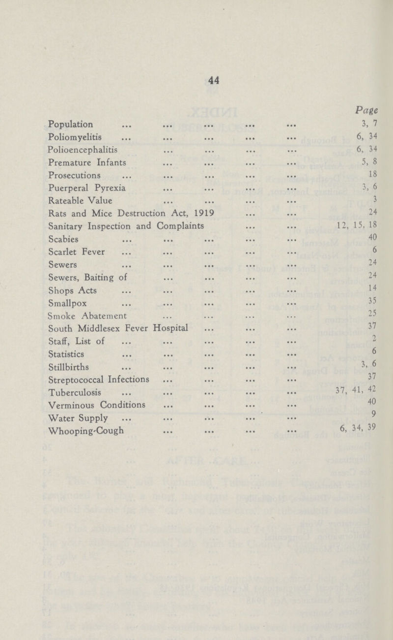 44 Population Poliomyelitis Polioencephalitis Premature Infants Prosecutions Puerperal Pyrexia Rateable Value Rats and Mice Destruction Act, 1919 Sanitary Inspection and Complaints Scabies Scarlet Fever Sewers Sewers, Baiting of Shops Acts Smallpox Smoke Abatement South Middlesex Fever Hospital Staff, List of Statistics Stillbirths Streptococcal Infections Tuberculosis Verminous Conditions Water Supply Whooping-Cough Page 3, 7 6, 34 6, 34 5, 8 18 3, 6 3 24 12, 15, 18 40 6 24 24 14 35 25 37 2 6 3, 6 37 37, 41, 42 40 9 6, 34, 39