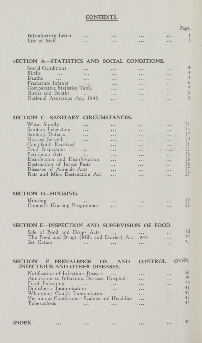 CONTENTS. Page. Introductory Letter List of Staff 3 SECTION A—STATISTICS AND SOCIAL CONDITIONS. Social Conditions 4 Births 4 Deaths 4 Premature Infants 6 Comparative Statistics Table Births and Deaths 8 National Assistance Act, 1948 9 SECTION C—SANITARY CIRCUMSTANCES. Water Supply 11 Sanitary Inspection 14 Sanitary Defects 17 Notices Served 20 Complaints Received 21 Food Inspection 23 Petroleum Acts 26 Disinfection and Disinfestation 26 Destruction of Insect Pests 26 Diseases of Animals Acts Rats and Mice Destruction Act 27 SECTION D—HOUSING. Housing 30 Council's Housing Programme 32 SECTION E—INSPECTION AND SUPERVISION OF FOOD. Sale of Food and Drugs Acts 35 The Food and Drugs (Milk and Dairies) Act, 1944 36 Ice Cream 37 SECTION F—PREVALENCE OF, AND CONTROL OVER, INFECTIOUS AND OTHER DISEASES. Notification of Infectious Disease Admissions to Infectious Diseases Hospitals 39 Food Poisoning Diphtheria Immunisation Whooping Cough Immunisation Verminous Conditions—Scabies and Head-lice Tuberculosis 43 INDEX 46