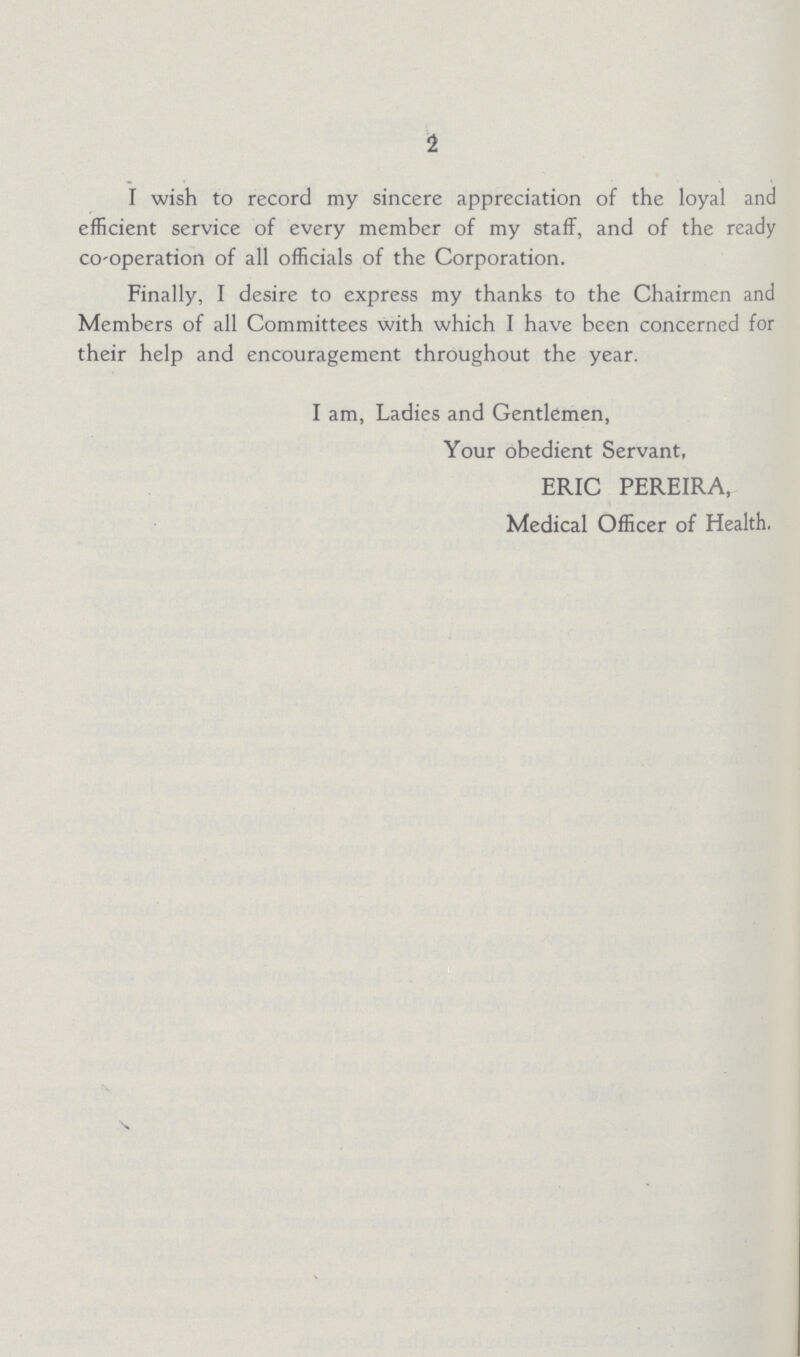 1 I wish to record my sincere appreciation of the loyal and efficient service of every member of my staff, and of the ready co-operation of all officials of the Corporation. Finally, I desire to express my thanks to the Chairmen and Members of all Committees with which I have been concerned for their help and encouragement throughout the year. I am, Ladies and Gentlemen, Your obedient Servant, ERIC PEREIRA, Medical Officer of Health.