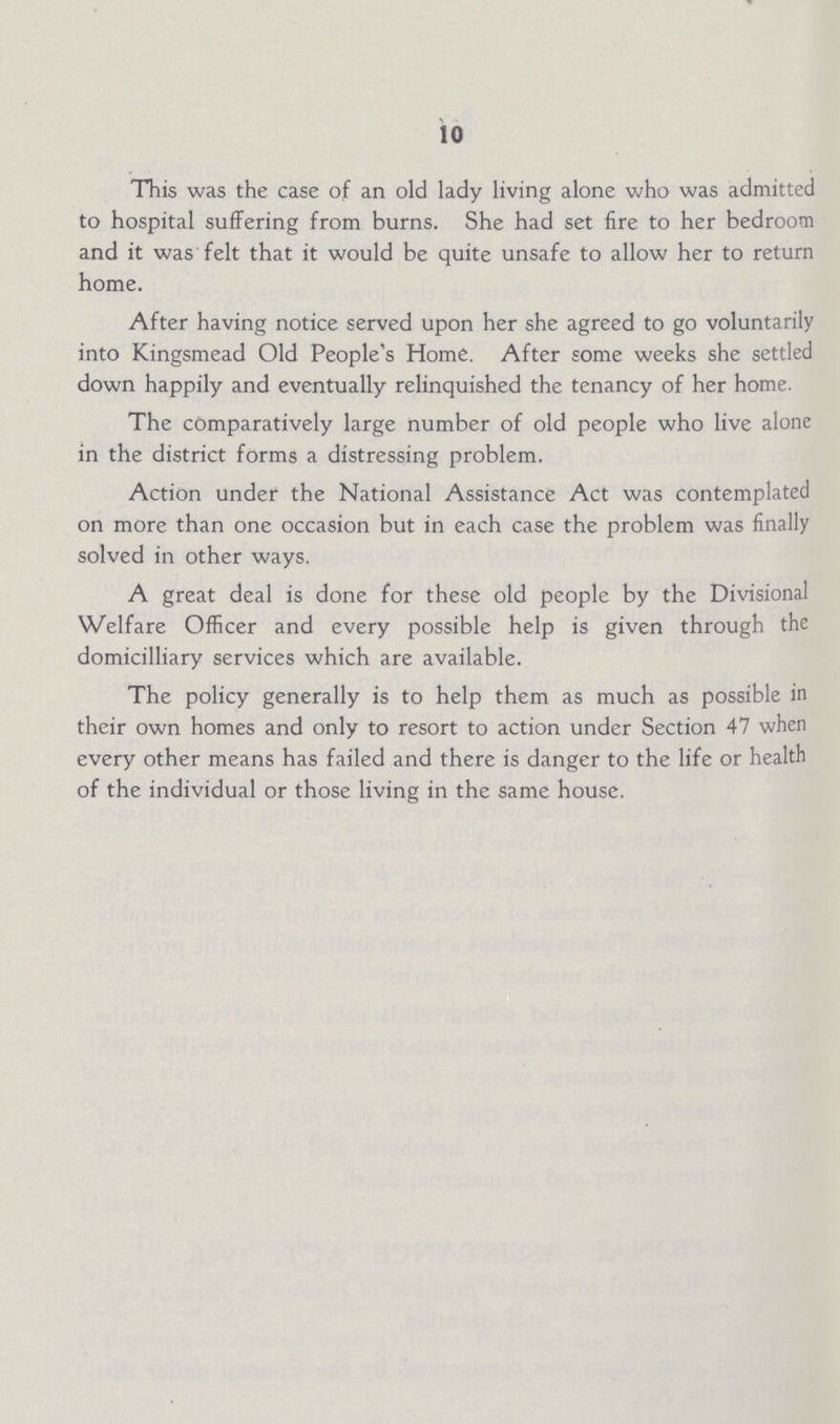10 This was the case of an old lady living alone who was admitted to hospital suffering from burns. She had set fire to her bedroom and it was felt that it would be quite unsafe to allow her to return home. After having notice served upon her she agreed to go voluntarily into Kingsmead Old People's Home. After some weeks she settled down happily and eventually relinquished the tenancy of her home. The comparatively large number of old people who live alone in the district forms a distressing problem. Action under the National Assistance Act was contemplated on more than one occasion but in each case the problem was finally solved in other ways. A great deal is done for these old people by the Divisional Welfare Officer and every possible help is given through the domicilliary services which are available. The policy generally is to help them as much as possible in their own homes and only to resort to action under Section 47 when every other means has failed and there is danger to the life or health of the individual or those living in the same house.
