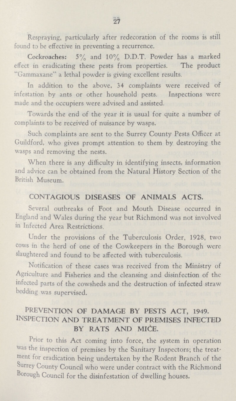 27 Respraying, particularly after redecoration of the rooms is still found to be effective in preventing a recurrence. Cockroaches: 5% and 10% D.D.T. Powder has a marked effect in eradicating these pests from properties. The product Gammaxane a lethal powder is giving excellent results. In addition to the above, 34 complaints were received of infestation by ants or other household pests. Inspections were made and the occupiers were advised and assisted. Towards the end of the year it is usual for quite a number of complaints to be received of nuisance by wasps. Such complaints are sent to the Surrey County Pests Officer at Guildford, who gives prompt attention to them by destroying the wasps and removing the nests. When there is any difficulty in identifying insects, information and advice can be obtained from the Natural History Section of the British Museum. CONTAGIOUS DISEASES OF ANIMALS ACTS. Several outbreaks of Foot and Mouth Disease occurred in England and Wales during the year but Richmond was not involved in Infected Area Restrictions. Under the provisions of the Tuberculosis Order, 1928, two cows in the herd of one of the Cowkeepers in the Borough were slaughtered and found to be affected with tuberculosis. Notification of these cases was received from the Ministry of Agriculture and Fisheries and the cleansing and disinfection of the infected parts of the cowsheds and the destruction of infected straw bedding was supervised. PREVENTION OF DAMAGE BY PESTS ACT, 1949. INSPECTION AND TREATMENT OF PREMISES INFECTED BY RATS AND MICE. Prior to this Act coming into force, the system in operation vvas the inspection of premises by the Sanitary Inspectors; the treat ment for eradication being undertaken by the Rodent Branch of the Surrey County Council who were under contract with the Richmond Borough Council for the disinfestation of dwelling houses.
