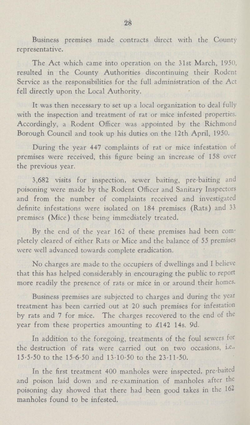 28 Business premises made contracts direct with the County representative. The Act which came into operation on the 31st March, 1950, resulted in the County Authorities discontinuing their Rodent Service as the responsibilities for the full administration of the Act fell directly upon the Local Authority. It was then necessary to set up a local organization to deal fully with the inspection and treatment of rat or mice infested properties. Accordingly, a Rodent Officer was appointed by the Richmond Borough Council and took up his duties on the 12th April, 1950. During the year 447 complaints of rat or mice infestation of premises were received, this figure being an increase of 158 over the previous year. 3,682 visits for inspection, sewer baiting, pre-baiting and poisoning were made by the Rodent Officer and Sanitary Inspectors and from the number of complaints received and investigated definite infestations were isolated on 184 premises (Rats) and 33 premises (Mice) these being immediately treated. By the end of the year 162 of these premises had been com pletely cleared of either Rats or Mice and the balance of 55 premises were well advanced towards complete eradication. No charges are made to the occupiers of dwellings and I believe that this has helped considerably in encouraging the public to report more readily the presence of rats or mice in or around their homes. Business premises are subjected to charges and during the year treatment has been carried out at 20 such premises for infestation by rats and 7 for mice. The charges recovered to the end of the year from these properties amounting to £142 14s. 9d. In addition to the foregoing, treatments of the foul sewers for the destruction of rats were carried out on two occasions, 15-5-50 to the 15-6-50 and 13-10-50 to the 23-11-50. In the first treatment 400 manholes were inspected, pre-baited and poison laid down and re-examination of manholes after the poisoning day showed that there had been good takes in the 162 manholes found to be infested.