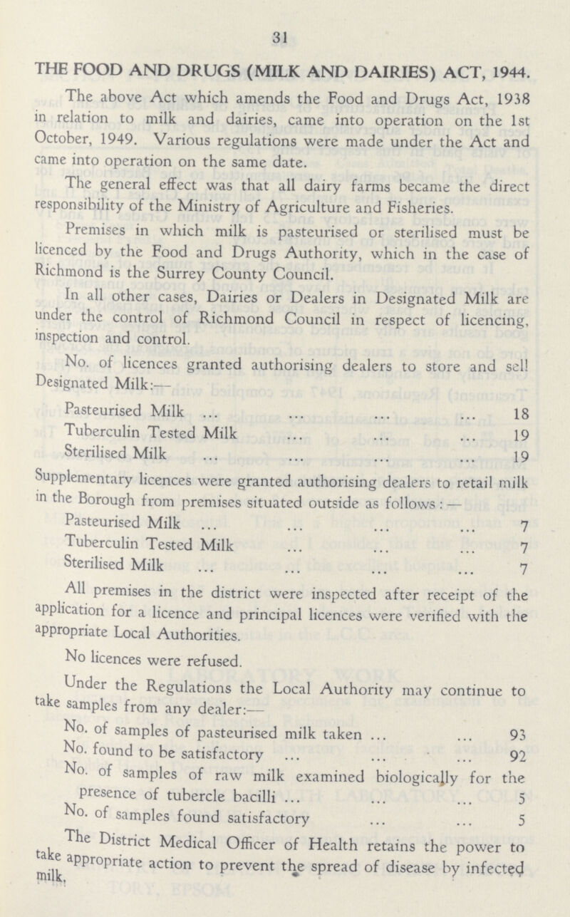 31 THE FOOD AND DRUGS (MILK AND DAIRIES) ACT, 1944. The above Act which amends the Food and Drugs Act, 1938 in relation to milk and dairies, came into operation on the 1st October, 1949. Various regulations were made under the Act and came into operation on the same date. The general effect was that all dairy farms became the direct responsibility of the Ministry of Agriculture and Fisheries. Premises in which milk is pasteurised or sterilised must be licenced by the Food and Drugs Authority, which in the case of Richmond is the Surrey County Council. In all other cases, Dairies or Dealers in Designated Milk are under the control of Richmond Council in respect of licencing, inspection and control. No. of licences granted authorising dealers to store and sell Designated Milk:— Pasteurised Milk 18 Tuberculin Tested Milk 19 Sterilised Milk 19 Supplementary licences were granted authorising dealers to retail milk in the Borough from premises situated outside as follows:— Pasteurised Milk 7 Tuberculin Tested Milk 7 Sterilised Milk 7 All premises in the district were inspected after receipt of the application for a licence and principal licences were verified with the appropriate Local Authorities. No licences were refused. Under the Regulations the Local Authority may continue to take samples from any dealer:— No. of samples of pasteurised milk taken 93 No. found to be satisfactory 92 No. of samples of raw milk examined biologically for tne presence of tubercle bacilli 5 No. of samples found satisfactory 5 The District Medical Officer of Health retains the power to take appropriate action to prevent the spread of disease by infected milk.