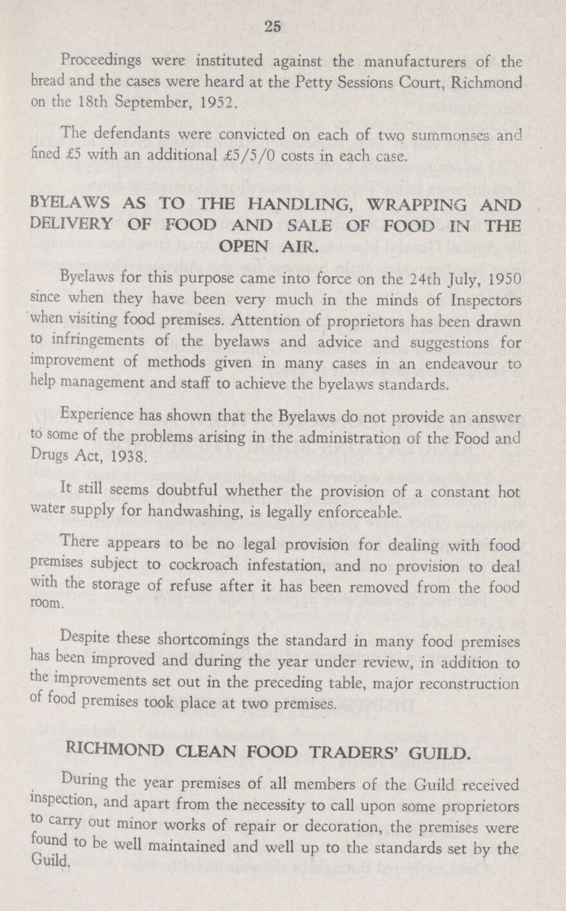 25 Proceedings were instituted against the manufacturers of the bread and the cases were heard at the Petty Sessions Court, Richmond on the 18th September, 1952. The defendants were convicted on each of two summonses and fined £5 with an additional £5/5/0 costs in each case. BYELAWS AS TO THE HANDLING, WRAPPING AND DELIVERY OF FOOD AND SALE OF FOOD IN THE OPEN AIR. Byelaws for this purpose came into force on the 24th July, 1950 since when they have been very much in the minds of Inspectors when visiting food premises. Attention of proprietors has been drawn to infringements of the byelaws and advice and suggestions for improvement of methods given in many cases in an endeavour to help management and staff to achieve the byelaws standards. Experience has shown that the Byelaws do not provide an answer to some of the problems arising in the administration of the Food and Drugs Act, 1938. It still seems doubtful whether the provision of a constant hot water supply for handwashing, is legally enforceable. There appears to be no legal provision for dealing with food premises subject to cockroach infestation, and no provision to deal with the storage of refuse after it has been removed from the food room. Despite these shortcomings the standard in many food premises has been improved and during the year under review, in addition to the improvements set out in the preceding table, major reconstruction of food premises took place at two premises. RICHMOND CLEAN FOOD TRADERS' GUILD. During the year premises of all members of the Guild received inspection, and apart from the necessity to call upon some proprietors to carry out minor works of repair or decoration, the premises were found to be well maintained and well up to the standards set by the Guild.