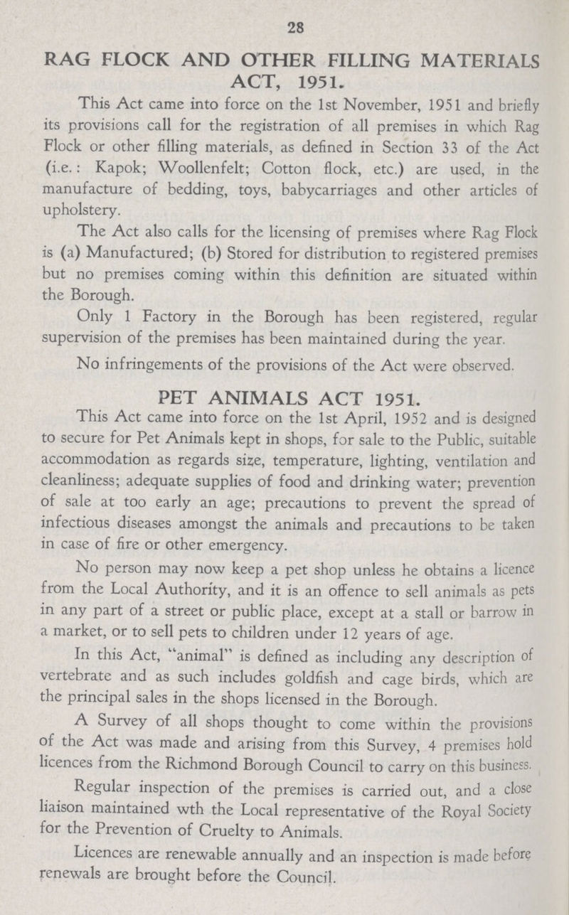 28 RAG FLOCK AND OTHER FILLING MATERIALS ACT, 1951. This Act came into force on the 1st November, 1951 and briefly its provisions call for the registration of all premises in which Rag Flock or other filling materials, as defined in Section 33 of the Act (i.e. : Kapok; Woollenfelt; Cotton flock, etc.) are used, in the manufacture of bedding, toys, babycarriages and other articles of upholstery. The Act also calls for the licensing of premises where Rag Flock is (a) Manufactured; (b) Stored for distribution to registered premises but no premises coming within this definition are situated within the Borough. Only 1 Factory in the Borough has been registered, regular supervision of the premises has been maintained during the year. No infringements of the provisions of the Act were observed. PET ANIMALS ACT 1951. This Act came into force on the 1st April, 1952 and is designed to secure for Pet Animals kept in shops, for sale to the Public, suitable accommodation as regards size, temperature, lighting, ventilation and cleanliness; adequate supplies of food and drinking water; prevention of sale at too early an age; precautions to prevent the spread of infectious diseases amongst the animals and precautions to be taken in case of fire or other emergency. No person may now keep a pet shop unless he obtains a licence from the Local Authority, and it is an offence to sell animals as pets in any part of a street or public place, except at a stall or barrow in a market, or to sell pets to children under 12 years of age. In this Act, animal is defined as including any description of vertebrate and as such includes goldfish and cage birds, which are the principal sales in the shops licensed in the Borough. A Survey of all shops thought to come within the provisions of the Act was made and arising from this Survey, 4 premises hold licences from the Richmond Borough Council to carry on this business. Regular inspection of the premises is carried out, and a close liaison maintained wth the Local representative of the Royal Society for the Prevention of Cruelty to Animals. Licences are renewable annually and an inspection is made before renewals are brought before the Council.