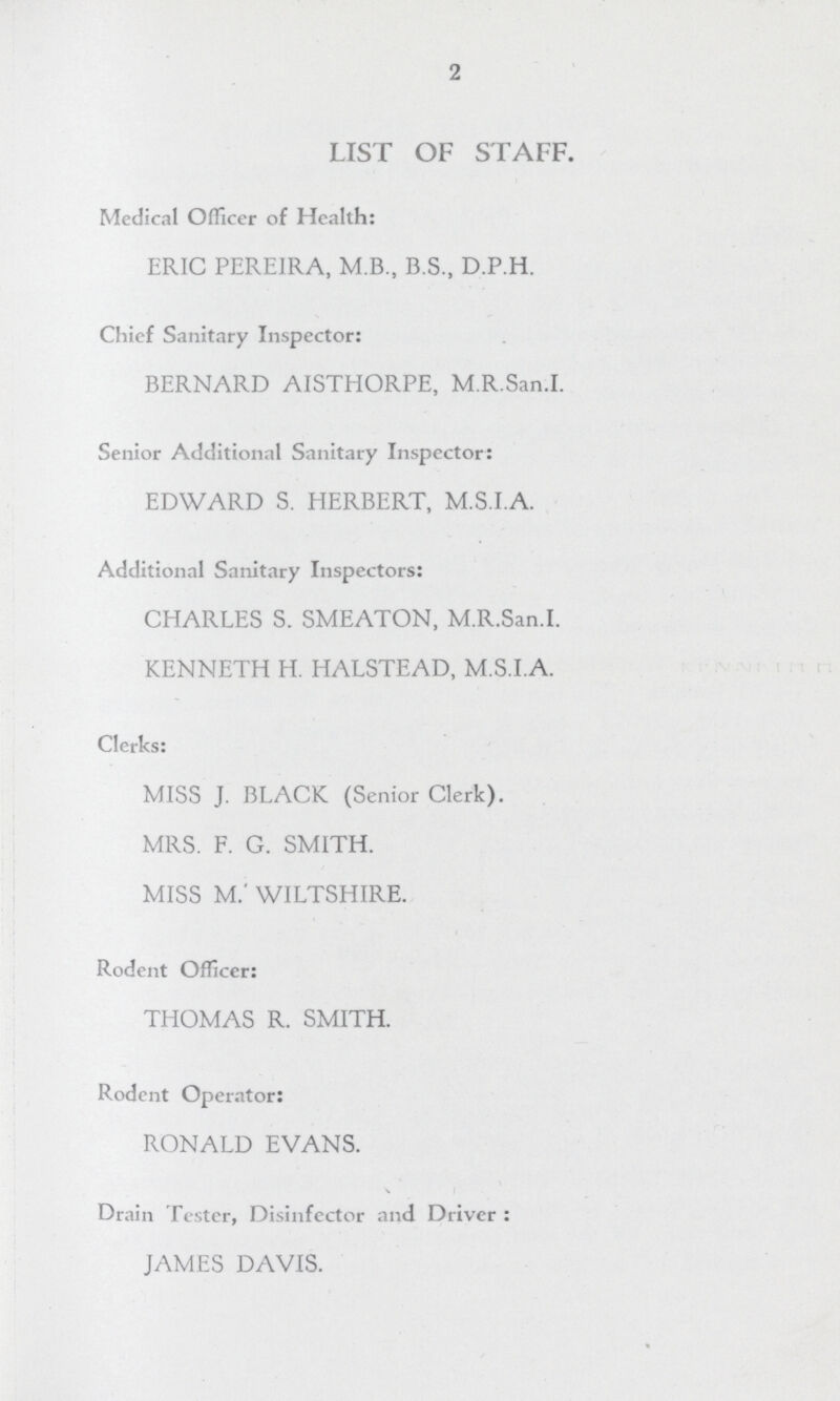 2 LIST OF STAFF. Medical Officer of Health: ERIC PEREIRA, M.B., B.S., D.P.H. Chief Sanitary Inspector: BERNARD AISTHORPE, M.R.San.I. Senior Additional Sanitary Inspector: EDWARD S. HERBERT, M.S.I.A. Additional Sanitary Inspectors: CHARLES S. SMEATON, M.R.San.I. KENNETH H. HALSTEAD, M.S.I.A. Clerks: MISS J. BLACK (Senior Clerk). MRS. F. G. SMITH. MISS M.' WILTSHIRE. Rodent Officer: THOMAS R. SMITH. Rodent Operator: RONALD EVANS. Drain Tester, Disinfector and Driver : JAMES DAVIS.