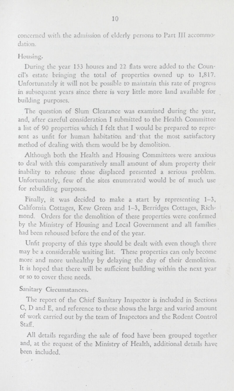 10 concerned with the admission of elderly persons to Part III accommo dation. Housing. During the year 153 houses and 22 flats were added to the Coun cil's estate bringing the total of properties owned up to 1,817. Unfortunately it will not be possible to maintain this rate of progress in subsequent years since there is very little more land available for building purposes. The question of Slum Clearance was examined during the year, and, after careful consideration I submitted to the Health Committee a list of 90 properties which I felt that I would be prepared to repre sent as unfit for human habitation and that the most satisfactory method of dealing with them would be by demolition. Although both the Health and Housing Committees were anxious to deal with this comparatively small amount of slum property their inability to rehouse those displaced presented a serious problem. Unfortunately, few of the sites enumerated would be of much use for rebuilding purposes. Finally, it was decided to make a start by representing 1-3, California Cottages, Kew Green and 1-3, Berridges Cottages, Rich mond. Orders for the demolition of these properties were confirmed by the Ministry of Housing and Local Government and all families had been rehoused before the end of the year. Unfit property of this type should be dealt with even though there may be a considerable waiting list. These properties can only become more and more unhealthy by delaying the day of their demolition. It is hoped that there will be sufficient building within the next year or so to cover these needs. Sanitary Circumstances. The report of the Chief Sanitary Inspector is included in Sections C, D and E, and reference to these shows the large and varied amount of work carried out by the team of Inspectors and the Rodent Control Staff. All details regarding the sale of food have been grouped together and, at the request of the Ministry of Health, additional details have been included.