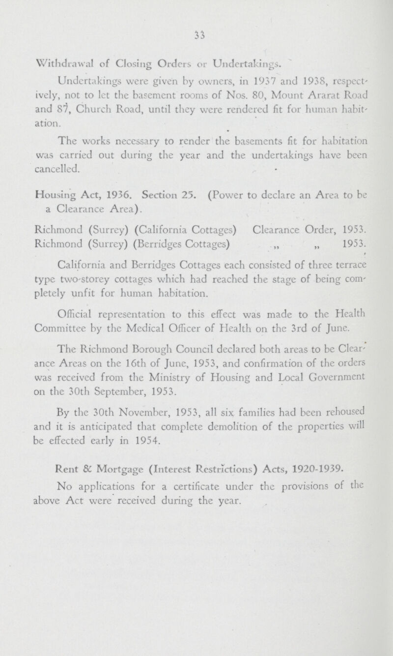 33 Withdrawal of Closing Orders or Undertakings. Undertakings were given by owners, in 1937 and 1938, respect' ively, not to let the basement rooms of Nos. 80, Mount Ararat Road and 87, Church Road, until they were rendered fit for human habit ation. The works necessary to render the basements fit for habitation was carried out during the year and the undertakings have been cancelled. Housing Act, 1936. Section 25. (Power to declare an Area to be a Clearance Area). Richmond (Surrey) (California Cottages) Clearance Order, 1953. Richmond (Surrey) (Berridges Cottages) „ „ 1953. California and Berridges Cottages each consisted of three terrace type two-storey cottages which had reached the stage of being com pletely unfit for human habitation. Official representation to this effect was made to the Health Committee by the Mcdical Officer of Health on the 3rd of June. The Richmond Borough Council declared both areas to be Clear ance Areas on the 16th of June, 1953, and confirmation of the orders was received from the Ministry of Housing and Local Government on the 30th September, 1953. By the 30th November, 1953, all six families had been rehoused and it is anticipated that complete demolition of the properties will be effected early in 1954. Rent & Mortgage (Interest Restrictions) Acts, 1920-1939. No applications for a certificate under the provisions of the above Act were received during the year.