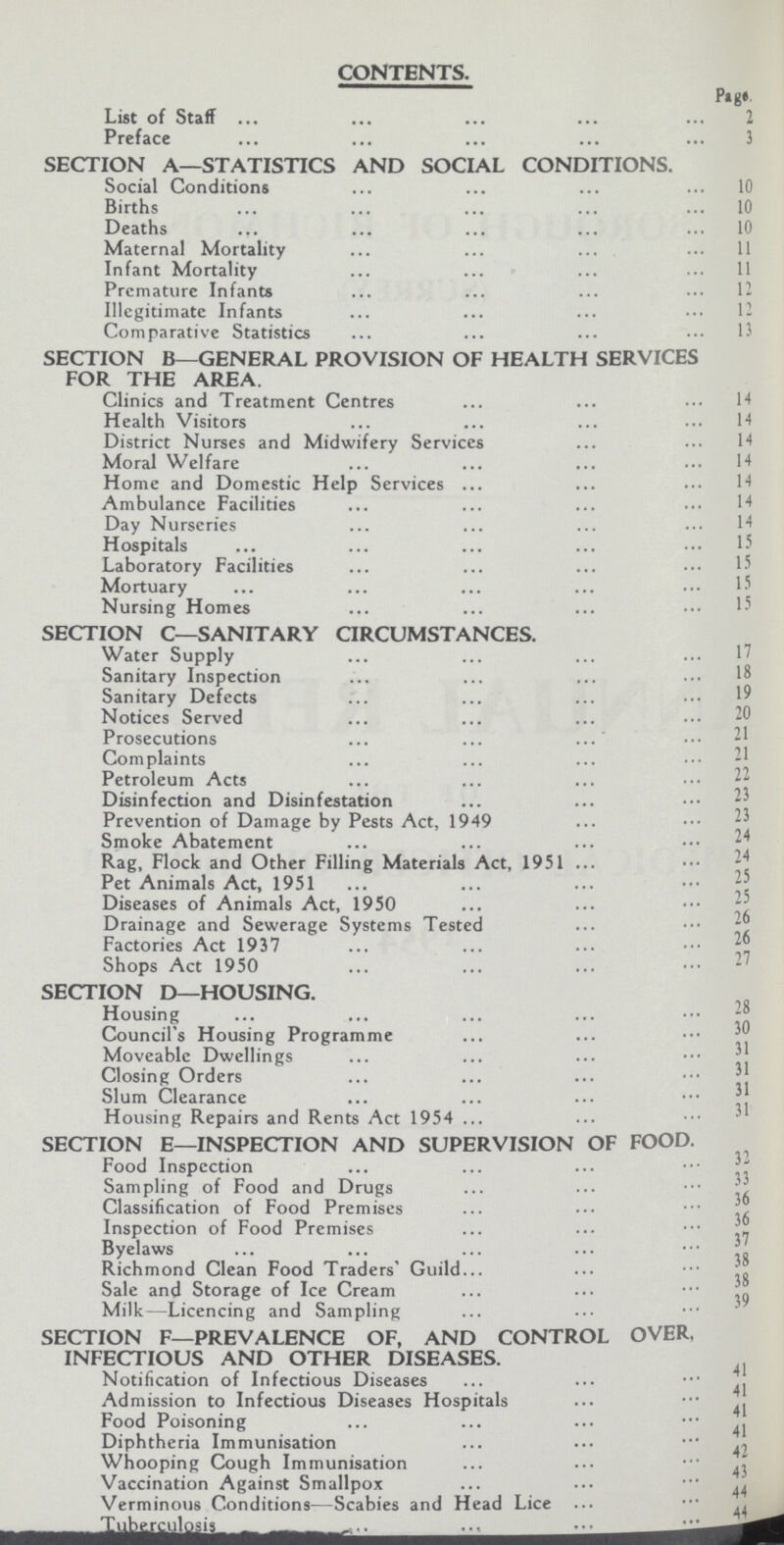 CONTENTS. Page List of Staff 2 Preface 3 SECTION A—STATISTICS AND SOCIAL CONDITIONS. Social Conditions 10 Births 10 Deaths 10 Maternal Mortality 11 Infant Mortality 11 Premature Infants 12 Illegitimate Infants 12 Comparative Statistics 13 SECTION B—GENERAL PROVISION OF HEALTH SERVICES FOR THE AREA. Clinics and Treatment Centres 14 Health Visitors 14 District Nurses and Midwifery Services 14 Moral Welfare 14 Home and Domestic Help Services 14 Ambulance Facilities 14 Day Nurseries 14 Hospitals 15 Laboratory Facilities 15 Mortuary 15 Nursing Homes 15 SECTION C—SANITARY CIRCUMSTANCES. Water Supply 17 Sanitary Inspection 18 Sanitary Defects 19 Notices Served 20 Prosecutions 21 Complaints 21 Petroleum Acts 22 Disinfection and Disinfestation 23 Prevention of Damage by Pests Act, 1949 23 Smoke Abatement 24 Rag, Flock and Other Filling Materials Act, 1951 24 Pet Animals Act, 1951 25 Diseases of Animals Act, 1950 25 Drainage and Sewerage Systems Tested 26 Factories Act 1937 26 Shops Act 1950 SECTION D—HOUSING. Housing 28 Council's Housing Programme 30 Moveable Dwellings 31 Closing Orders 31 Slum Clearance 31 Housing Repairs and Rents Act 1954 SECTION E—INSPECTION AND SUPERVISION OF FOOD. Food Inspection Sampling of Food and Drugs Classification of Food Premises 36 Inspection of Food Premises 36 Byelaws37 Richmond Clean Food Traders' Guild 38 Sale and Storage of Ice Cream 38 Milk—Licencing and Sampling SECTION F—PREVALENCE OF, AND CONTROL OVER, INFECTIOUS AND OTHER DISEASES. Notification of Infectious Diseases 41 Admission to Infectious Diseases Hospitals 41 Food Poisoning 41 Diphtheria Immunisation 41 Whooping Cough Immunisation 42 Vaccination Against Smallpox 43 Verminous Conditions—Scabies and Head Lice 44 Tuberculosis 44