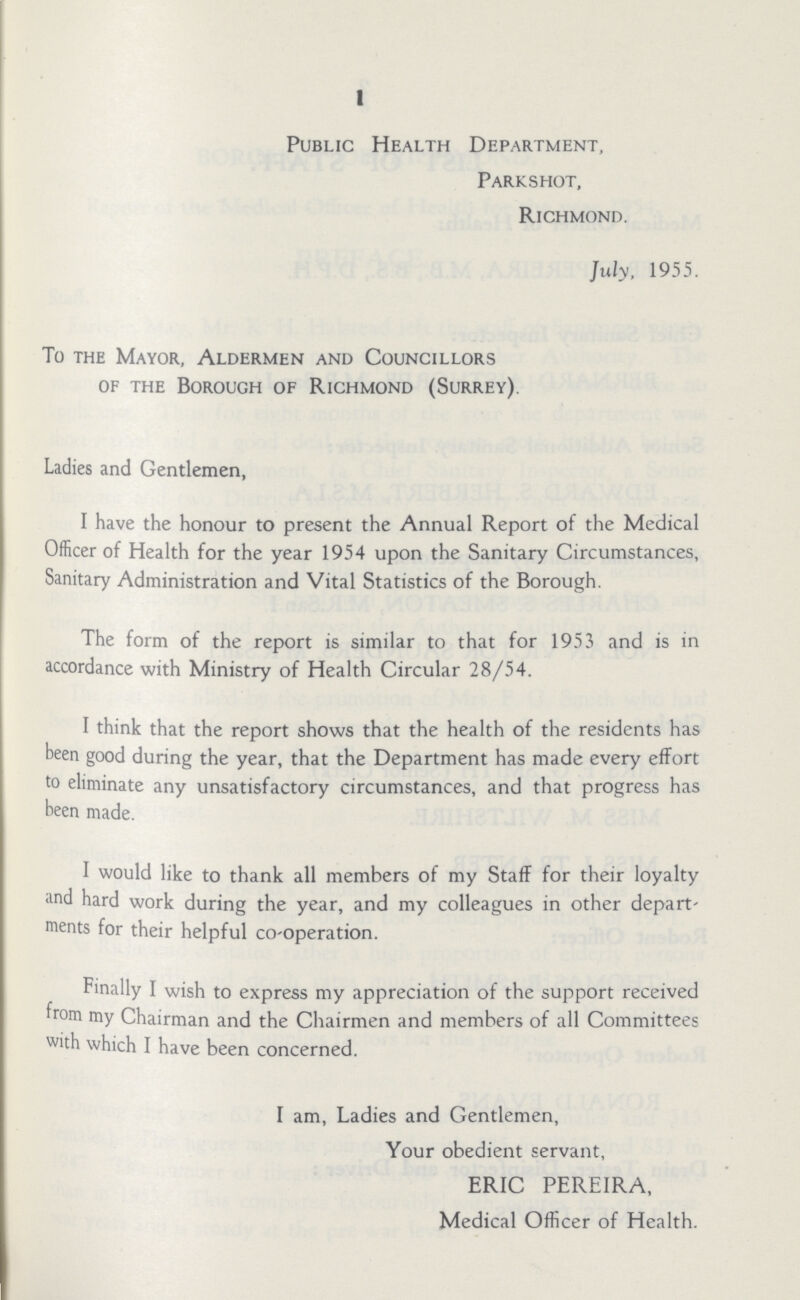 1 Public Health Department, Parkshot, Richmond. July, 1955. To the Mayor, Aldermen and Councillors of the Borough of Richmond (Surrey). Ladies and Gentlemen, I have the honour to present the Annual Report of the Medical Officer of Health for the year 1954 upon the Sanitary Circumstances, Sanitary Administration and Vital Statistics of the Borough. The form of the report is similar to that for 1953 and is in accordance with Ministry of Health Circular 28/54. I think that the report shows that the health of the residents has been good during the year, that the Department has made every effort to eliminate any unsatisfactory circumstances, and that progress has been made. I would like to thank all members of my Staff for their loyalty and hard work during the year, and my colleagues in other depart' ments for their helpful co-operation. Finally I wish to express my appreciation of the support received from my Chairman and the Chairmen and members of all Committees with which I have been concerned. I am, Ladies and Gentlemen, Your obedient servant, ERIC PEREIRA, Medical Officer of Health.