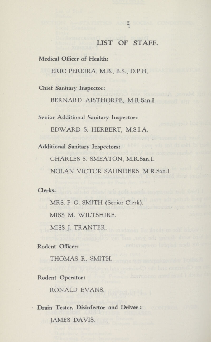 2 LIST OF STAFF. Medical Officer of Health: ERIC PEREIRA, M.B., B.S., D.P.H. Chief Sanitary Inspector: BERNARD AISTHORPE, M.R.San.I. Senior Additional Sanitary Inspector: EDWARD S. HERBERT, M.S.I.A. Additional Sanitary Inspectors: CHARLES S. SMEATON, M.R.San.I. NOLAN VICTOR SAUNDERS, M.R.San.I. Clerks: MRS. F. G. SMITH (Senior Clerk). MISS M. WILTSHIRE. MISS J. TRANTER. Rodent Officer: THOMAS R. SMITH Rodent Operator: RONALD EVANS. Drain Tester, Disinfector and Driver : JAMES DAVIS.