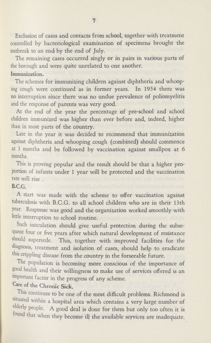 7 Exclusion of cases and contacts from school, together with treatment controlled by bacteriological examination of specimens brought the outbreak to an end by the end of July. The remaining cases occurred singly or in pairs in various parts of the borough and were quite unrelated to one another. Immunization. The schemes for immunizing children against diphtheria and whoop ing cough were continued as in former years. In 1954 there was no interruption since there was no undue prevalence of poliomyelitis and the response of parents was very good. At the end of the year the percentage of pre-school and school children immunized was higher than ever before and, indeed, higher than in most parts of the country. Late in the year it was decided to recommend that immunization against diphtheria and whooping cough (combined) should commence at 3 months and be followed by vaccination against smallpox at 6 months. This is proving popular and the result should be that a higher pro portion of infants under 1 year will be protected and the vaccination rate will rise . B.C.G. A start was made with the scheme to offer vaccination against tuberculosis with B.C.G. to all school children who are in their 13th year. Response was good and the organization worked smoothly with little interruption to school routine. Such inoculation should give useful protection during the subse quent four or five years after which natural development of resistance should supersede. This, together with improved facilities for the diagnosis, treatment and isolation of cases, should help to eradicate this crippling disease from the country in the forseeable future. The population is becoming more conscious of the importance of good health and their willingness to make use of services offered is an important factor in the progress of any scheme. Care of the Chronic Sick. This continues to be one of the most difficult problems. Richmond is situated within a hospital area which contains a very large number of cr y Pe°ple. A good deal is done for them but only too often it is ouri that when they become ill the available services are inadequate.