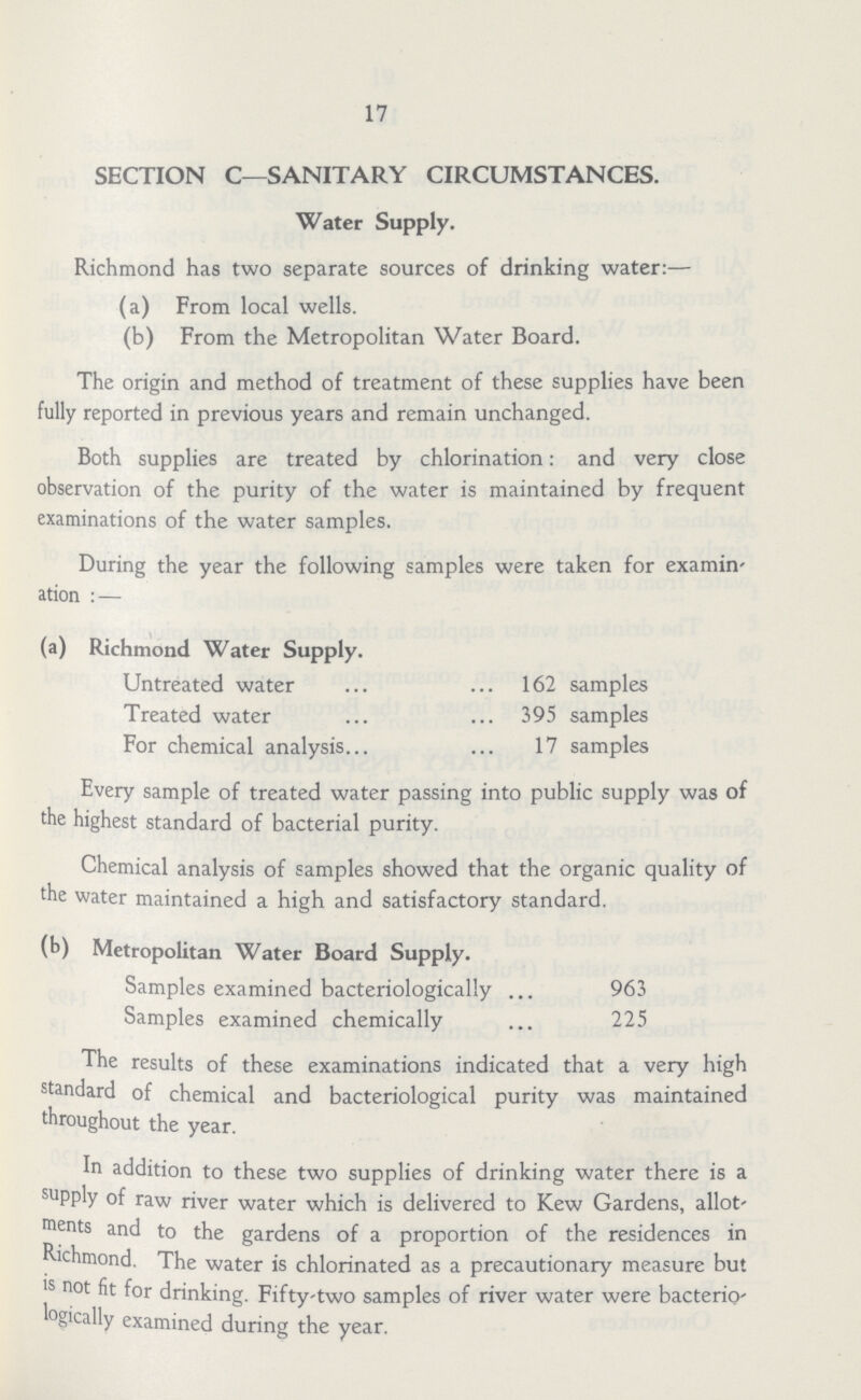 17 SECTION C—SANITARY CIRCUMSTANCES. Water Supply. Richmond has two separate sources of drinking water:— (a) From local wells. (b) From the Metropolitan Water Board. The origin and method of treatment of these supplies have been fully reported in previous years and remain unchanged. Both supplies are treated by chlorination: and very close observation of the purity of the water is maintained by frequent examinations of the water samples. During the year the following samples were taken for examin ation :— (a) Richmond Water Supply. Untreated water 162 samples Treated water 395 samples For chemical analysis 17 samples Every sample of treated water passing into public supply was of the highest standard of bacterial purity. Chemical analysis of samples showed that the organic quality of the water maintained a high and satisfactory standard. (b) Metropolitan Water Board Supply. Samples examined bacteriologically 963 Samples examined chemically 225 The results of these examinations indicated that a very high standard of chemical and bacteriological purity was maintained throughout the year. In addition to these two supplies of drinking water there is a supply of raw river water which is delivered to Kew Gardens, allot' nents and to the gardens of a proportion of the residences in Richmond. The water is chlorinated as a precautionary measure but is not fit for drinking. Fifty-two samples of river water were bacterio logically examined during the year.