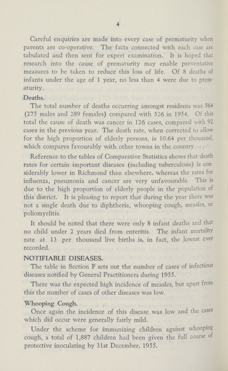 4 Careful enquiries are made into every case of prematurity when parents are co-operative. The facts connected with each case are tabulated and then sent for expert examination. It is hoped that research into the cause of prematurity may enable preventative measures to be taken to reduce this loss of life. Of 8 deaths of infants under the age of 1 year, no less than 4 were due to prem aturity. Deaths. The total number of deaths occurring amongst residents was 564 (275 males and 289 females) compared with 526 in 1954. Of this total the cause of death was cancer in 126 cases, compared with 92 cases in the previous year. The death rate, when corrected to allow for the high proportion of elderly persons, is 10.64 per thousand, which compares favourably with other towns in the country. Reference to the tables of Comparative Statistics shows that death rates for certain important diseases (including tuberculosis) is con siderably lower in Richmond than elsewhere, whereas the rates for influenza, pneumonia and cancer are very unfavourable. This is due to the high proportion of elderly people in the population of this district. It is pleasing to report that during the year there was not a single death due to diphtheria, whooping cough, measles, or poliomyelitis. It should be noted that there were only 8 infant deaths and that no child under 2 years died from enteritis. The infant mortality rate at 13 per thousand live births is, in fact, the lowest ever recorded. NOTIFIABLE DISEASES. The table in Section F sets out the number of cases of infectious diseases notified by General Practitioners during 1955. There was the expected high incidence of measles, but apart from this the number of cases of other diseases was low. Whooping Cough. Once again the incidence of this disease was low and the cases which did occur were generally fairly mild. Under the scheme for immunizing children against whooping cough, a total of 1,887 children had been given the full course of protective inoculating by 31st December, 1955.