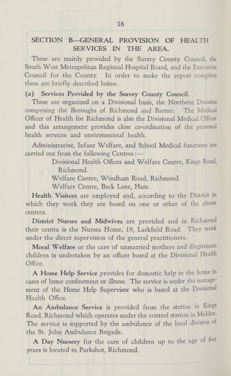 16 SECTION B— GENERAL PROVISION OF HEALTH SERVICES IN THE AREA. These are mainly provided by the Surrey County Council, the South West Metropolitan Regional Hospital Board, and the Executive Council for the County. In order to make the report complete these are briefly described below. (a) Services Provided by the Surrey County Council. These are organized on a Divisional basis, the Northern Division comprising the Boroughs of Richmond and Barnes. The Medical Officer of Health for Richmond is also the Divisional Medical Officer and this arrangement provides close co-ordination of the personal health services and environmental health. Administrative, Infant Welfare, and School Medical functions are carried out from the following Centres : — Divisional Health Offices and Welfare Centre, Kings Road, Richmond. Welfare Centre, Windham Road, Richmond. Welfare Centre, Back Lane, Ham. Health Visitors are employed and, according to the District in which they work they are based on one or other of the above centres. District Nurses and Midwives are provided and in Richmond their centre is the Nurses Home, 19, Larkfield Road. They work under the direct supervision of the general practitioners. Moral Welfare or the care of unmarried mothers and illegitimate children is undertaken by an officer based at the Divisional Health Office. A Home Help Service provides for domestic help in the home in cases of home confinement or illness. The service is under the manage ment of the Home Help Supervisor who is based at the Divisional Health Office. An Ambulance Service is provided from the station in kings Road, Richmond which operates under the control station in Maiden. The service is supported by the ambulance of the local division of the St. John Ambulance Brigade. A Day Nursery for the care of children up to the age of five years is located in Parkshot, Richmond,