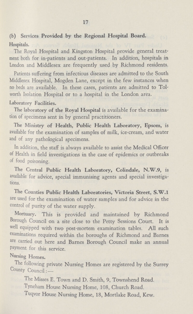 17 (b) Services Provided by the Regional Hospital Board. Hospitals. The Royal Hospital and Kingston Hospital provide general treat ment both for in-patients and out-patients. In addition, hospitals in London and Middlesex are frequently used by Richmond residents. Patients suffering from infectious diseases are admitted to the South Middlesex Hospital, Mogden Lane, except in the few instances when no beds are available. In these cases, patients are admitted to Tol worth Isolation Hospital or to a hospital in the London area. Laboratory Facilities. The laboratory of the Royal Hospital is available for the examina tion of specimens sent in by general practitioners. The Ministry of Health, Public Health Laboratory, Epsom, is available for the examination of samples of milk, ice-cream, and water and of any pathological specimens. In addition, the staff is always available to assist the Medical Officer of Health in field investigations in the case of epidemics or outbreaks of food poisoning. The Central Public Health Laboratory, Colindale, N.W.9, is available for advice, special immunising agents and special investiga tions. The Counties Public Health Laboratories, Victoria Street, S.W.I are used for the examination of water samples and for advice in the control of purity of the water supply. Mortuary. This is provided and maintained by Richmond Borough Council on a site close to the Petty Sessions Court. It is well equipped with two post-mortem examination tables. All such examinations required within the boroughs of Richmond and Barnes are carried out here and Barnes Borough Council make an annual payment for this service. Nursing Homes. The following private Nursing Homes are registered by the Surrey County Council: — The Misses E. Town and D. Smith, 9, Townshend Road. Tyneham House Nursing Home, 108, Church Road. Tuqvor House Nursing Home, 18, Mortlake Road, Kew.