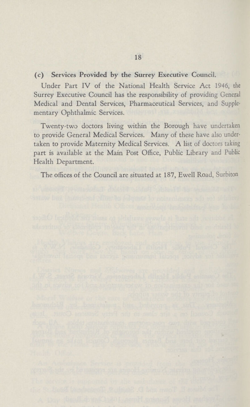 18 (c) Services Provided by the Surrey Executive Council. Under Part IV of the National Health Service Act 1946, the Surrey Executive Council has the responsibility of providing General Medical and Dental Services, Pharmaceutical Services, and Supple mentary Ophthalmic Services. Twenty-two doctors living within the Borough have undertaken to provide General Medical Services. Many of these have also under taken to provide Maternity Medical Services. A list of doctors taking part is available at the Main Post Office, Public Library and Public Health Department. The offices of the Council are situated at 187, Ewell Road, Surbiton