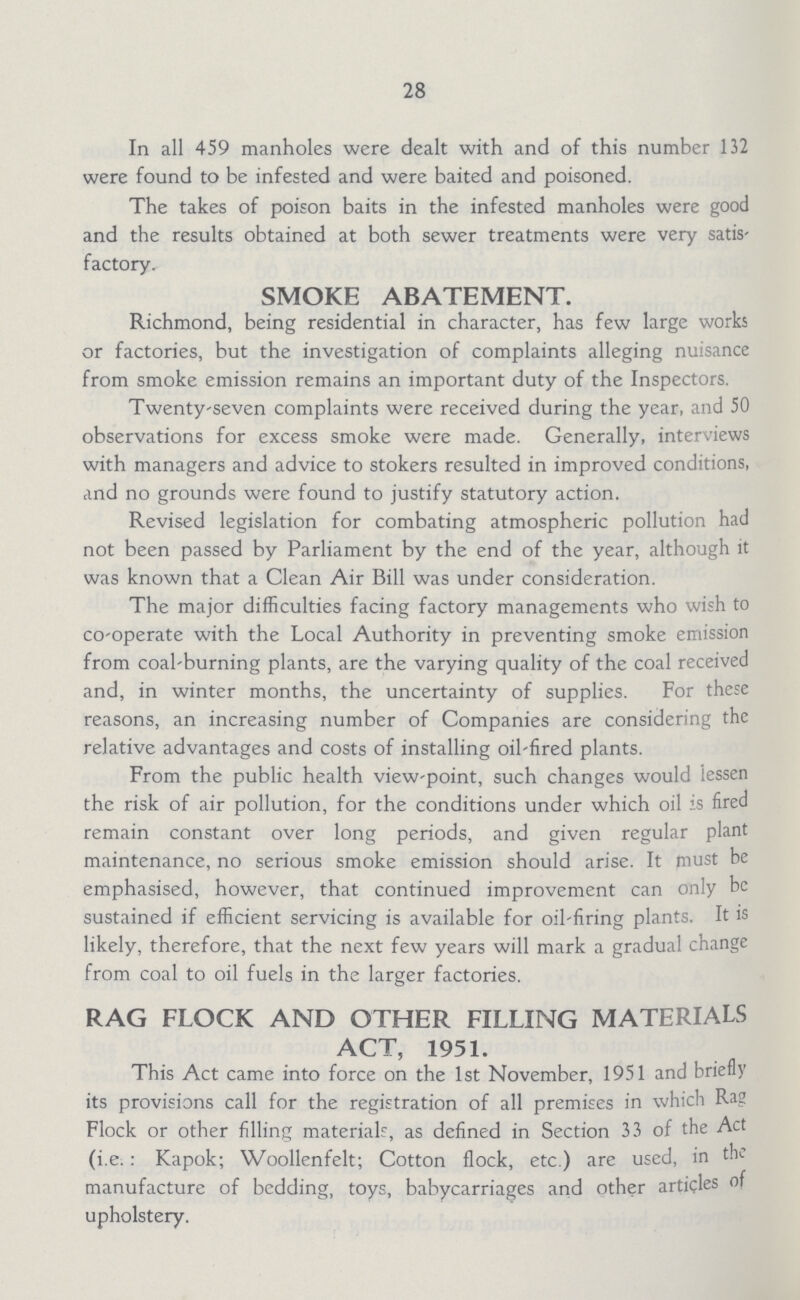 28 In all 459 manholes were dealt with and of this number 132 were found to be infested and were baited and poisoned. The takes of poison baits in the infested manholes were good and the results obtained at both sewer treatments were very satis factory. SMOKE ABATEMENT. Richmond, being residential in character, has few large works or factories, but the investigation of complaints alleging nuisance from smoke emission remains an important duty of the Inspectors. Twenty-seven complaints were received during the year, and 50 observations for excess smoke were made. Generally, interviews with managers and advice to stokers resulted in improved conditions, and no grounds were found to justify statutory action. Revised legislation for combating atmospheric pollution had not been passed by Parliament by the end of the year, although it was known that a Clean Air Bill was under consideration. The major difficulties facing factory managements who wish to co-operate with the Local Authority in preventing smoke emission from coal-burning plants, are the varying quality of the coal received and, in winter months, the uncertainty of supplies. For these reasons, an increasing number of Companies are considering the relative advantages and costs of installing oil-fired plants. From the public health view-point, such changes would lessen the risk of air pollution, for the conditions under which oil is fired remain constant over long periods, and given regular plant maintenance, no serious smoke emission should arise. It must be emphasised, however, that continued improvement can only be sustained if efficient servicing is available for oil-firing plants. It is likely, therefore, that the next few years will mark a gradual change from coal to oil fuels in the larger factories. RAG FLOCK AND OTHER FILLING MATERIALS ACT, 1951. This Act came into force on the 1st November, 1951 and briefly its provisions call for the registration of all premises in which Rag Flock or other filling materials, as defined in Section 33 of the Act (i.e. : Kapok; Woollenfelt; Cotton flock, etc.) are used, in the manufacture of bedding, toys, babycarriages and other articles of upholstery.