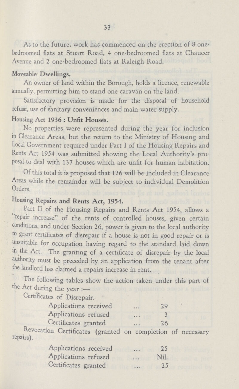 33 As to the future, work has commenced on the erection of 8 one bedroomed flats at Stuart Road, 4 one-bedroomed flats at Chaucer Avenue and 2 one-bedroomed flats at Raleigh Road. Moveable Dwellings. An owner of land within the Borough, holds a licence, renewable annually, permitting him to stand one caravan on the land. Satisfactory provision is made for the disposal of household refuse, use of sanitary conveniences and main water supply. Housing Act 1936 : Unfit Houses. No properties were represented during the year for inclusion in Clearance Areas, but the return to the Ministry of Housing and Local Government required under Part I of the Housing Repairs and Rents Act 1954 was submitted showing the Local Authority's pro posal to deal with 137 houses which are unfit for human habitation. Of this total it is proposed that 126 will be included in Clearance Areas while the remainder will be subject to individual Demolition Orders. Housing Repairs and Rents Act, 1954. Part II of the Housing Repairs and Rents Act 1954, allows a repair increase of the rents of controlled houses, given certain conditions, and under Section 26, power is given to the local authority to grant certificates of disrepair if a house is not in good repair or is unsuitable for occupation having regard to the standard laid down in the Act. The granting of a certificate of disrepair by the local authority must be preceded by an application from the tenant after the landlord has claimed a repairs increase in rent. The following tables show the action taken under this part of the Act during the year :— Certificates of Disrepair. Applications received 29 Applications refused 3 Certificates granted 26 Revocation Certificates (granted on completion of necessary repairs). Applications received 25 Applications refused Nil. Certificates granted 25
