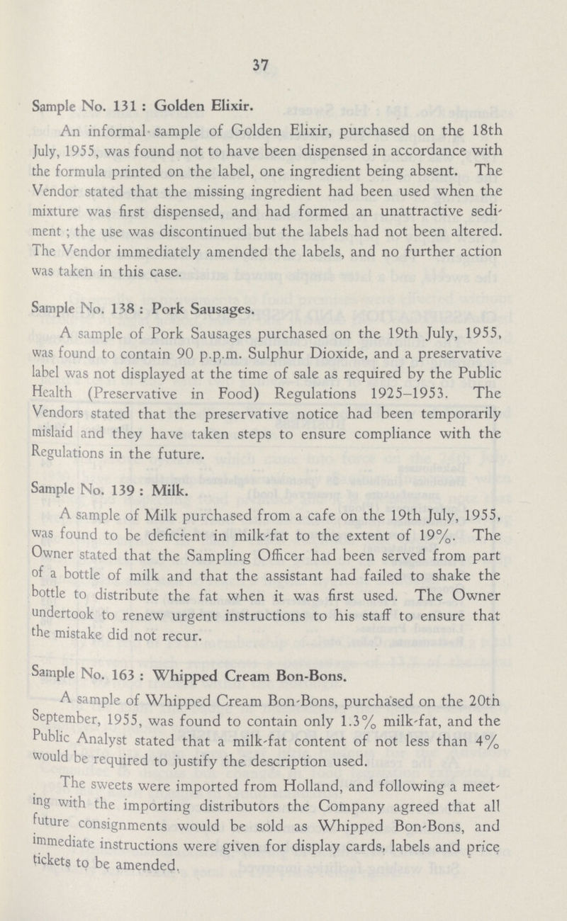 37 Sample No. 131 : Golden Elixir. An informal sample of Golden Elixir, purchased on the 18th July, 1955, was found not to have been dispensed in accordance with the formula printed on the label, one ingredient being absent. The Vendor stated that the missing ingredient had been used when the mixture was first dispensed, and had formed an unattractive sedi ment ; the use was discontinued but the labels had not been altered. The Vendor immediately amended the labels, and no further action was taken in this case. Sample No. 138 : Pork Sausages. A sample of Pork Sausages purchased on the 19th July, 1955, was found to contain 90 p.p.m. Sulphur Dioxide, and a preservative label was not displayed at the time of sale as required by the Public Health (Preservative in Food) Regulations 1925-1953. The Vendors stated that the preservative notice had been temporarily mislaid and they have taken steps to ensure compliance with the Regulations in the future. Sample No. 139 : Milk. A sample of Milk purchased from a cafe on the 19th July, 1955, was found to be deficient in milk-fat to the extent of 19%. The Owner stated that the Sampling Officer had been served from part of a bottle of milk and that the assistant had failed to shake the bottle to distribute the fat when it was first used. The Owner undertook to renew urgent instructions to his staff to ensure that the mistake did not recur. Sample No. 163 : Whipped Cream Bon-Bons. A sample of Whipped Cream Bon-Bons, purchased on the 20tn September, 1955, was found to contain only 1.3% milk-fat, and the Public Analyst stated that a milk-fat content of not less than 4% would be required to justify the description used. The sweets were imported from Holland, and following a meet ing with the importing distributors the Company agreed that all future consignments would be sold as Whipped Bon-Bons, and immediate instructions were given for display cards, labels and price tickets to be amended.
