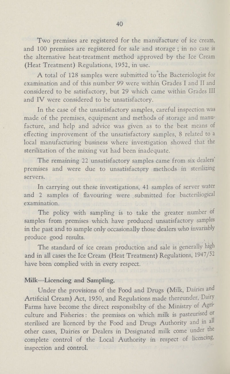 40 Two premises are registered for the manufacture of ice cream, and 100 premises are registered for sale and storage ; in no case is the alternative heat'treatment method approved by the Ice Cream (Heat Treatment) Regulations, 1952, in use. A total of 128 samples were submitted to the Bacteriologist for examination and of this number 99 were within Grades I and II and considered to be satisfactory, but 29 which came within Grades III and IV were considered to be unsatisfactory. In the case of the unsatisfactory samples, careful inspection was made of the premises, equipment and methods of storage and manu facture, and help and advice was given as to the best means of effecting improvement of the unsatisfactory samples, 8 related to a local manufacturing business where investigation showed that the sterilisation of the mixing vat had been inadequate. The remaining 22 unsatisfactory samples came from six dealers' premises and were due to unsatisfactory methods in sterilizing servers. In carrying out these investigations, 41 samples of server water and 2 samples of flavouring were submitted for bacteriliogical examination. The policy with sampling is to take the greater number of samples from premises which have produced unsatisfactory samples in the past and to sample only occasionally those dealers who invariably produce good results. The standard of ice cream production and sale is generally high and in all cases the Ice Cream (Heat Treatment) Regulations, 1947/52 have been complied with in every respect. Milk—Licencing and Sampling. Under the provisions of the Food and Drugs (Milk, Dairies and Artificial Cream) Act, 1950, and Regulations made thereunder, Dairy Farms have become the direct responsibilty of the Ministry of Agri culture and Fisheries: the premises on which milk is pasteurised or sterilised are licenced by the Food and Drugs Authority and in all other cases, Dairies or Dealers in Designated milk come under the complete control of the Local Authority in respect of licencing, inspection and control.