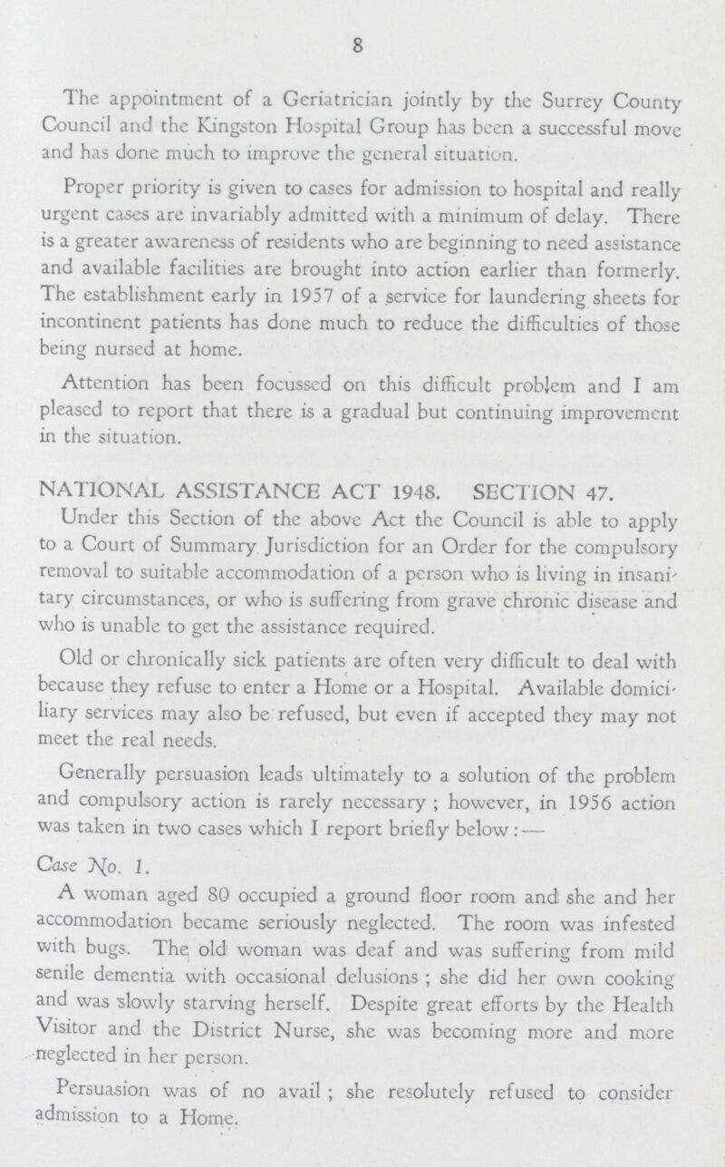 8 The appointment of a Geriatrician jointly by the Surrey County Council and the Kingston Hospital Group has been a successful move and has done much to improve the general situation. Proper priority is given to cases for admission to hospital and really urgent cases are invariably admitted with a minimum of delay. There is a greater awareness of residents who are beginning to need assistance and available facilities are brought into action earlier than formerly. The establishment early in 1957 of a service for laundering sheets for incontinent patients has done much to reduce the difficulties of those being nursed at home. Attention has been focusscd on this difficult problem and I am pleased to report that there is a gradual but continuing improvement in the situation. NATIONAL ASSISTANCE ACT 1948. SECTION 47. Under this Section of the above Act the Council is able to apply to a Court of Summary Jurisdiction for an Order for the compulsory removal to suitable accommodation of a person who is living in insani tary circumstances, or who is suffering from grave chronic disease and who is unable to get the assistance required. Old or chronically sick patients are often very difficult to deal with because they refuse to enter a Home or a Hospital. Available domici liary services may also be refused, but even if accepted they may not meet the real needs. Generally persuasion leads ultimately to a solution of the problem and compulsory action is rarely necessary; however, in 1956 action was taken in two cases which I report briefly below:— Case No. 1. A woman aged 80 occupied a ground floor room and she and her accommodation became seriously neglected. The room was infested with bugs. The old woman was deaf and was suffering from mild senile dementia with occasional delusions; she did her own cooking and was slowly starving herself. Despite great efforts by the Health Visitor and the District Nurse, she was becoming more and more neglected in her person. Persuasion was of no avail; she resolutely refused to consider admission to a Home.