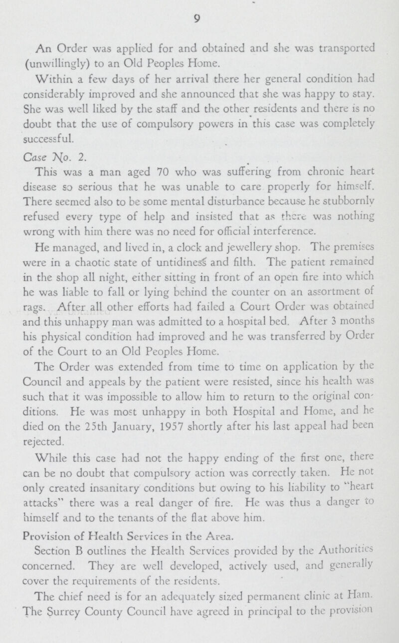 9 An Order was applied for and obtained and she was transported (unwillingly) to an Old Peoples Home. Within a few days of her arrival there her general condition had considerably improved and she announced that she was happy to stay. She was well liked by the staff and the other residents and there is no doubt that the use of compulsory powers in this case was completely successful. Case No. 2. This was a man aged 70 who was suffering from chronic heart disease so serious that he was unable to care properly for himself. There seemed also to be some mental disturbance because he stubbornly refused every type of help and insisted that as there was nothing wrong with him there was no need for official interference. He managed, and lived in, a clock and jewellery shop. The premises were in a chaotic state of untidiness and filth. The patient remained in the shop all night, either sitting in front of an open fire into which he was liable to fall or lying behind the counter on an assortment of rags. After all other efforts had failed a Court Order was obtained and this unhappy man was admitted to a hospital bed. After 3 months his physical condition had improved and he was transferred by Order of the Court to an Old Peoples Home. The Order was extended from time to time on application by the Council and appeals by the patient were resisted, since his health was such that it was impossible to allow him to return to the original con ditions. He was most unhappy in both Hospital and Home, and he died on the 25th January, 1957 shortly after his last appeal had been rejected. While this case had not the happy ending of the first one, there can be no doubt that compulsory action was correctly taken. He not only created insanitary conditions but owing to his liability to heart attacks there was a real danger of fire. He was thus a danger to himself and to the tenants of the flat above him. Provision of Health Services in the Area. Section B outlines the Health Services provided by the Authorities concerned. They are well developed, actively used, and generally cover the requirements of the residents. The chief need is for an adequately sized permanent clinic at Ham. The Surrey County Council have agreed in principal to the provision