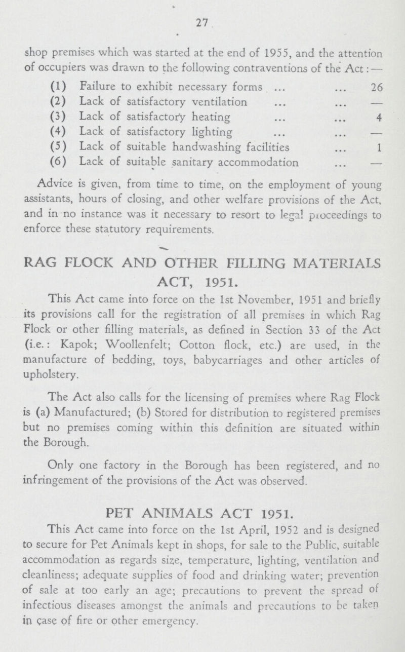 27 shop premises which was started at the end of 1955, and the attention of occupiers was drawn to the following contraventions of the Act:— (1) Failure to exhibit necessary forms 26 (2) Lack of satisfactory ventilation — (3) Lack of satisfactory heating 4 (4) Lack of satisfactory lighting — (5) Lack of suitable handwashing facilities 1 (6) Lack of suitable sanitary accommodation — Advice is given, from time to time, on the employment of young assistants, hours of closing, and other welfare provisions of the Act, and in no instance was it necessary to resort to legal proceedings to enforce these statutory requirements. RAG FLOCK AND OTHER FILLING MATERIALS ACT, 1951. This Act came into force on the 1st November, 1951 and briefly its provisions call for the registration of all premises in which Rag Flock or other filling materials, as defined in Section 33 of the Act (i.e.: Kapok; Woollenfelt; Cotton flock, etc.) are used, in the manufacture of bedding, toys, babycarriages and other articles of upholstery. The Act also calls for the licensing of premises where Rag Flock is (a) Manufactured; (b) Stored for distribution to registered premises but no premises coming within this definition are situated within the Borough. Only one factory in the Borough has been registered, and no infringement of the provisions of the Act was observed. PET ANIMALS ACT 1951. This Act came into force on the 1st April, 1952 and is designed to secure for Pet Animals kept in shops, for sale to the Public, suitable accommodation as regards size, temperature, lighting, ventilation and cleanliness; adequate supplies of food and drinking water; prevention of sale at too early an age; precautions to prevent the spread of infectious diseases amongst the animals and precautions to be taken in case of fire or other emergency.