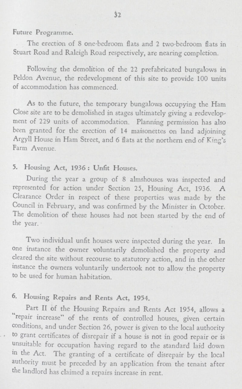 32 Future Programme. The erection of 8 one-bedroom flats and 2 two-bedroom flats in Stuart Road and Raleigh Road respectively, are nearing completion. Following the demolition of the 22 prefabricated bungalows in Peldon Avenue, the redevelopment of this site to provide 100 units of accommodation has commenced. As to the future, the temporary bungalows occupying the Ham Close site are to be demolished in stages ultimately giving a redevelop ment of 229 units of accommodation. Planning permission has also been granted for the erection of 14 maisonettes on land adjoining Argyll House in Ham Street, and 6 flats at the northern end of King's Farm Avenue. 5. Housing Act, 1936: Unfit Houses. During the year a group of 8 almshouses was inspected and represented for action under Section 25, Housing Act, 1936. A Clearance Order in respect of these properties was made by the Council in February, and was confirmed by the Minister in October. The demolition of these houses had not been started by the end of the year. Two individual unfit houses were inspected during the year. In one instance the owner voluntarily demolished the property and cleared the site without recourse to statutory action, and in the other instance the owners voluntarily undertook not to allow the property to be used for human habitation. 6. Housing Repairs and Rents Act, 1954. Part II of the Housing Repairs and Rents Act 1954, allows a repair increase of the rents of controlled houses, given certain conditions, and under Section 26, power is given to the local authority . to grant certificates of disrepair if a house is not in good repair or is unsuitable for occupation having regard to the standard laid down in the Act. The granting of a certificate of disrepair by the local authority must be preceded by an application from the tenant after the landlord has claimed a repairs increase in rent.