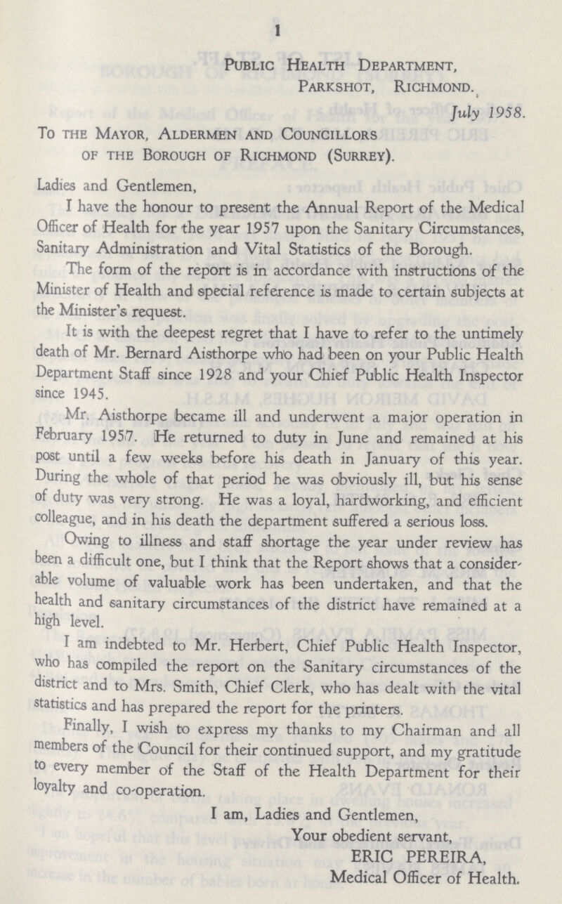 1 Public Health Department, Parkshot, Richmond. July 1958. To the Mayor, Aldermen and Councillors of the Borough of Richmond (Surrey). Ladies and Gentlemen, I have the honour to present the Annual Report of the Medical Officer of Health for the year 1957 upon the Sanitary Circumstances, Sanitary Administration and Vital Statistics of the Borough. The form of the report is in accordance with instructions of the Minister of Health and special reference is made to certain subjects at the Minister's request. It is with the deepest regret that I have to refer to the untimely death of Mr. Bernard Aisthorpe who had been on your Public Health Department Staff since 1928 and your Chief Public Health Inspector since 1945. Mr. Aisthorpe became ill and underwent a major operation in February 1957. He returned to duty in June and remained at his post until a few weeks before his death in January of this year. During the whole of that period he was obviously ill, but his sense of duty was very strong. He was a loyal, hardworking, and efficient colleague, and in his death the department suffered a serious loss. Owing to illness and staff shortage the year under review has been a difficult one, but I think that the Report shows that a consider able volume of valuable work has been undertaken, and that the health and sanitary circumstances of the district have remained at a high level. I am indebted to Mr. Herbert, Chief Public Health Inspector, who has compiled the report on the Sanitary circumstances of the district and to Mrs. Smith, Chief Clerk, who has dealt with the vital statistics and has prepared the report for the printers. Finally, I wish to express my thanks to my Chairman and all members of the Council for their continued support, and my gratitude to every member of the Staff of the Health Department for their loyalty and co-operation, I am, Ladies and Gentlemen, Your obedient servant, ERIC PEREIRA, Medical Officer of Health.