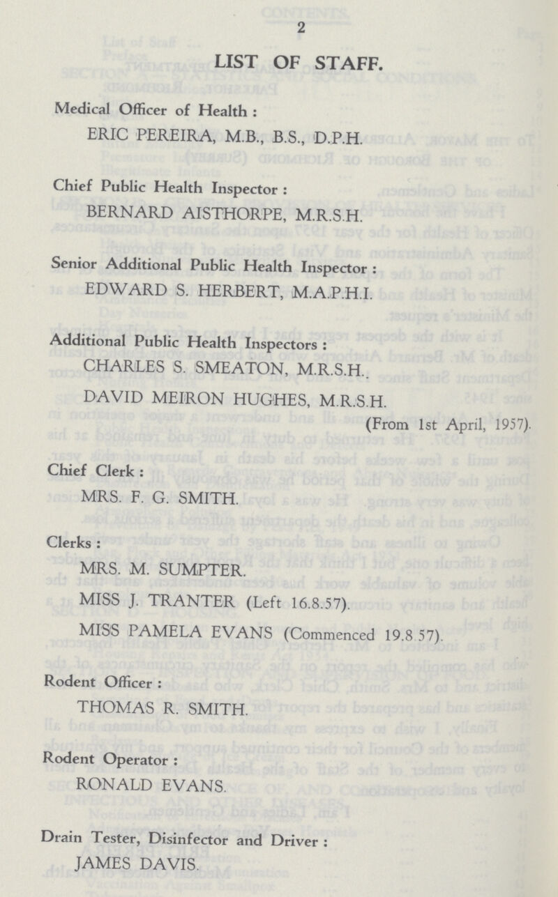 2 LIST OF STAFF. Medical Officer of Health : ERIC PEREIRA, M.B., B.S., D.P.H. Chief Public Health Inspector : BERNARD AISTHORPE, M.R.S.H. Senior Additional Public Health Inspector : EDWARD S. HERBERT, M.A.P.H.I. Additional Public Health Inspectors : CHARLES S. SMEATON, M.R.S.H.. DAVID MEIRON HUGHES, M.R.S.H. (From 1st April, 1957). Chief Clerk : MRS. F. G. SMITH. Clerks : MRS. M. SUMPTER. MISS J. TRANTER (Left 16.8.57). MISS PAMELA EVANS (Commenced 19.8 57). Rodent Officer : THOMAS R. SMITH. Rodent Operator : RONALD EVANS. Drain Tester, Disinfector and Driver : JAMES DAVIS.
