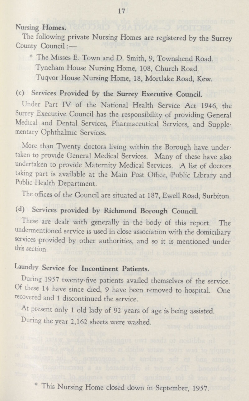 17 Nursing Homes. The following private Nursing Homes are registered by the Surrey County Council:— * The Misses E. Town and D. Smith, 9, Townshend Road. Tyneham House Nursing Home, 108, Church Road. Tuqvor House Nursing Home, 18, Mortlake Road, Kew. (c) Services Provided by the Surrey Executive Council. Under Part IV of the National Health Service Act 1946, the Surrey Executive Council has the responsibility of providing General Medical and Dental Services, Pharmaceutical Services, and Supple mentary Ophthalmic Services. More than Twenty doctors living within the Borough have under taken to provide General Medical Services. Many of these have also undertaken to provide Maternity Medical Services. A list of doctors taking part is available at the Main Post Office, Public Library and Public Health Department. The offices of the Council are situated at 187, Ewell Road, Surbiton (d) Services provided by Richmond Borough Council. These are dealt with generally in the body of this report. The undermentioned service is used in close association with the domiciliary services provided by other authorities, and so it is mentioned under this section. Laundry Service for Incontinent Patients. During 1957 twenty-five patients availed themselves of the service. Of these 14 have since died, 9 have been removed to hospital. One recovered and 1 discontinued the service. At present only 1 old lady of 92 years of age is being assisted. During the year 2,162 sheets were washed. * This Nursing Home closed down in September, 1957.