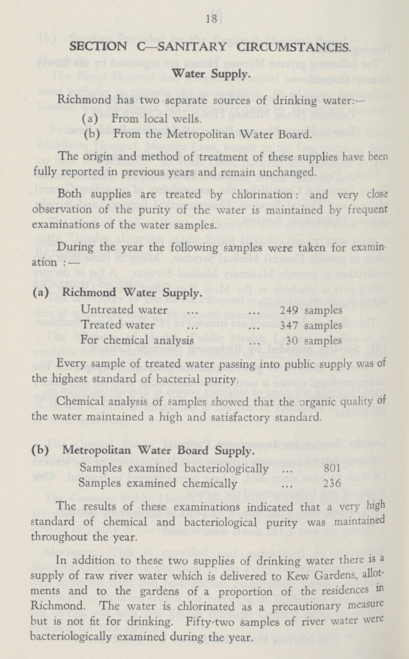 18 SECTION C—SANITARY CIRCUMSTANCES. Water Supply. Richmond has two separate sources of drinking water:— (a) From local wells. (b) From the Metropolitan Water Board. The origin and method of treatment of these supplies have been fully reported in previous years and remain unchanged. Both supplies are treated by chlorination: and very close observation of the purity of the water is maintained by frequent examinations of the water samples. During the year the following samples were taken for examin ation:— (a) Richmond Water Supply. Untreated water 249 samples Treated water 347 samples For chemical analysis 30 samples Every sample of treated water passing into public supply was of the highest standard of bacterial purity. Chemical analysis of samples showed that the organic quality of the water maintained a high and satisfactory standard. (b) Metropolitan Water Board Supply. Samples examined bacteriologically 801 Samples examined chemically 236 The results of these examinations indicated that a very high standard of chemical and bacteriological purity was maintained throughout the year. In addition to these two supplies of drinking water there is a supply of raw river water which is delivered to Kew Gardens, allot ments and to the gardens of a proportion of the residences in Richmond. The water is chlorinated as a precautionary measure but is not fit for drinking. Fifty-two samples of river water were bacteriologically examined during the year.
