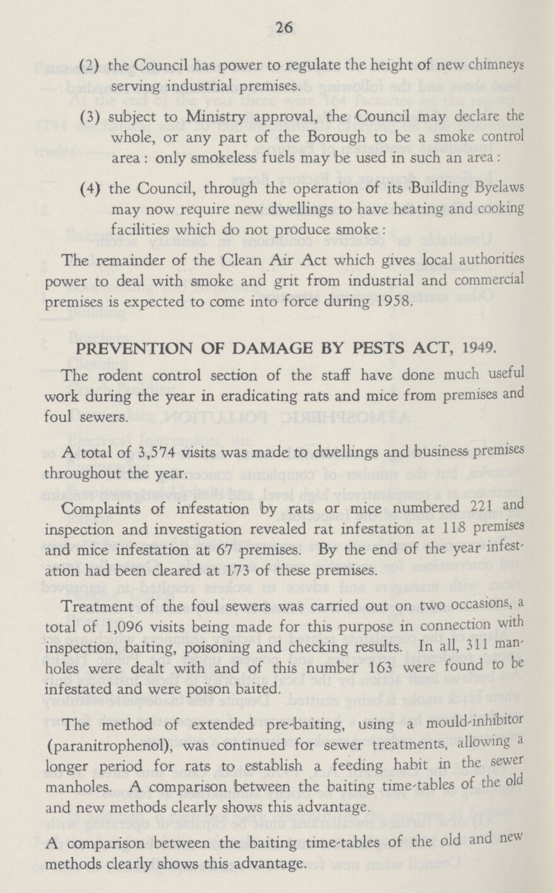 26 (2) the Council has power to regulate the height of new chimneys serving industrial premises. (3) subject to Ministry approval, the Council may declare the whole, or any part of the Borough to be a smoke control area : only smokeless fuels may be used in such an area: (4) the Council, through the operation of its Building Byelaws may now require new dwellings to have heating and cooking facilities which do not produce smoke : The remainder of the Clean Air Act which gives local authorities power to deal with smoke and grit from industrial and commercial premises is expected to come into force during 1958. PREVENTION OF DAMAGE BY PESTS ACT, 1949. The rodent control section of the staff have done much useful work during the year in eradicating rats and mice from premises and foul sewers. A total of 3,574 visits was made to dwellings and business premises throughout the year. Complaints of infestation by rats or mice numbered 221 and inspection and investigation revealed rat infestation at 118 premises and mice infestation at 67 premises. By the end of the year infest' ation had been cleared at 173 of these premises. Treatment of the foul sewers was carried out on two occasions, a total of 1,096 visits being made for this purpose in connection with inspection, baiting, poisoning and checking results. In all, 311 man holes were dealt with and of this number 163 were found to be infestated and were poison baited. The method of extended pre-baiting, using a mould-inhibitor (paranitrophenol), was continued for sewer treatments, allowing a longer period for rats to establish a feeding habit in the sewer manholes. A comparison between the baiting time-tables of the old and new methods clearly shows this advantage. A comparison between the baiting time-tables of the old and new methods clearly shows this advantage.