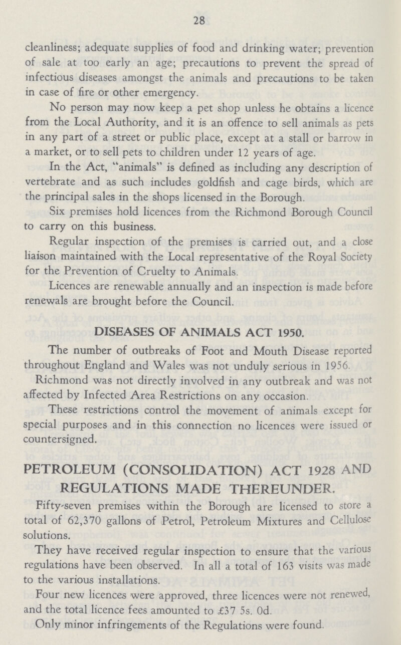 28 cleanliness; adequate supplies of food and drinking water; prevention of sale at too early an age; precautions to prevent the spread of infectious diseases amongst the animals and precautions to be taken in case of fire or other emergency. No person may now keep a pet shop unless he obtains a licence from the Local Authority, and it is an offence to sell animals as pets in any part of a street or public place, except at a stall or barrow in a market, or to sell pets to children under 12 years of age. In the Act, animals is defined as including any description of vertebrate and as such includes goldfish and cage birds, which are the principal sales in the shops licensed in the Borough. Six premises hold licences from the Richmond Borough Council to carry on this business. Regular inspection of the premises is carried out, and a close liaison maintained with the Local representative of the Royal Society for the Prevention of Cruelty to Animals. Licences are renewable annually and an inspection is made before renewals are brought before the Council. DISEASES OF ANIMALS ACT 1950. The number of outbreaks of Foot and Mouth Disease reported throughout England and Wales was not unduly serious in 1956. Richmond was not directly involved in any outbreak and was not affected by Infected Area Restrictions on any occasion. These restrictions control the movement of animals except for special purposes and in this connection no licences were issued or countersigned. PETROLEUM (CONSOLIDATION) ACT 1928 AND REGULATIONS MADE THEREUNDER. Fiftyseven premises within the Borough are licensed to store a total of 62,370 gallons of Petrol, Petroleum Mixtures and Cellulose solutions. They have received regular inspection to ensure that the various regulations have been observed. In all a total of 163 visits was made to the various installations. Four new licences were approved, three licences were not renewed, and the total licence fees amounted to £37 5s. Od. Only minor infringements of the Regulations were found.
