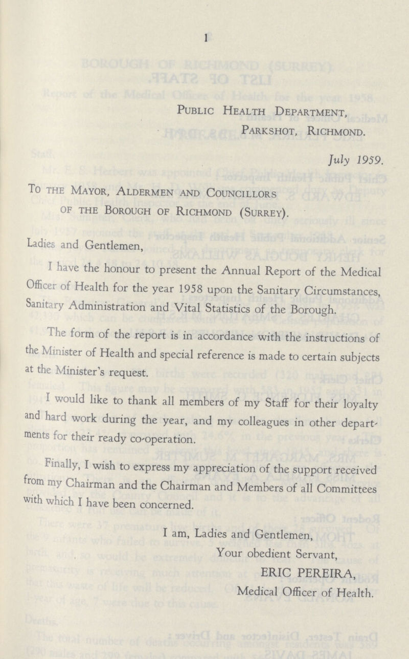 1 Public Health Department, Parkshot, Richmond. July 1959. To the Mayor, Aldermen and Councillors of the Borough of Richmond (Surrey). Ladies and Gentlemen, I have the honour to present the Annual Report of the Medical Officer of Health for the year 1958 upon the Sanitary Circumstances, Sanitary Administration and Vital Statistics of the Borough. The form of the report is in accordance with the instructions of the Minister of Health and special reference is made to certain subjects at the Minister's request. I would like to thank all members of my Staff for their loyalty and hard work during the year, and my colleagues in other depart' ments for their ready co-operation. Finally, I wish to express my appreciation of the support received from my Chairman and the Chairman and Members of all Committees with which I have been concerned. I am, Ladies and Gentlemen, Your obedient Servant, ERIC PEREIRA, Medical Officer of Health.