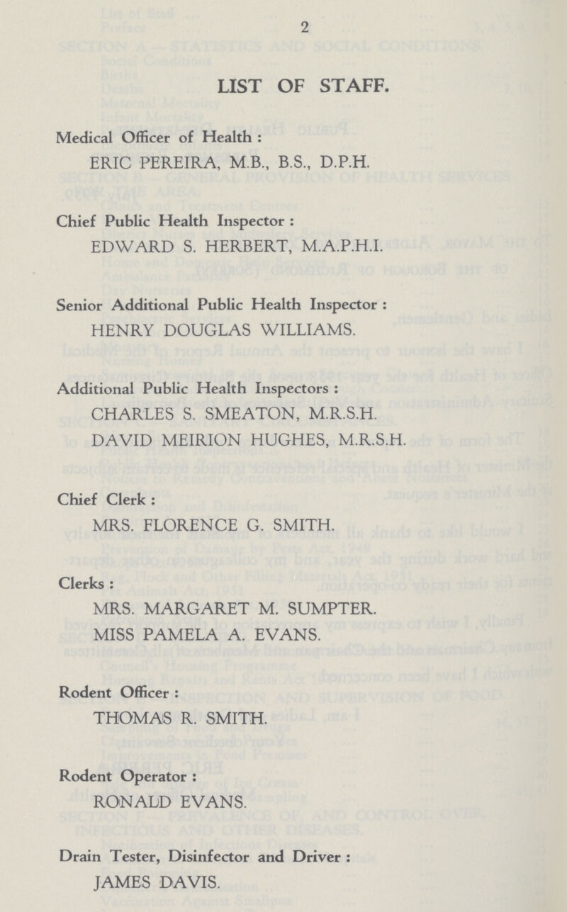 2 LIST OF STAFF. Medical Officer of Health : ERIC PEREIRA, M.B., B.S., D.P.H. Chief Public Health Inspector : EDWARD S. HERBERT, M.A.P.H.I. Senior Additional Public Health Inspector : HENRY DOUGLAS WILLIAMS. Additional Public Health Inspectors : CHARLES S. SMEATON, M.R.S.H. DAVID MEIRION HUGHES, M.R.S.H. Chief Clerk : MRS. FLORENCE G. SMITH. Clerks : MRS. MARGARET M. SUMPTER. MISS PAMELA A. EVANS. Rodent Officer : THOMAS R. SMITH. Rodent Operator : RONALD EVANS. Drain Tester, Disinfector and Driver : JAMES DAVIS.