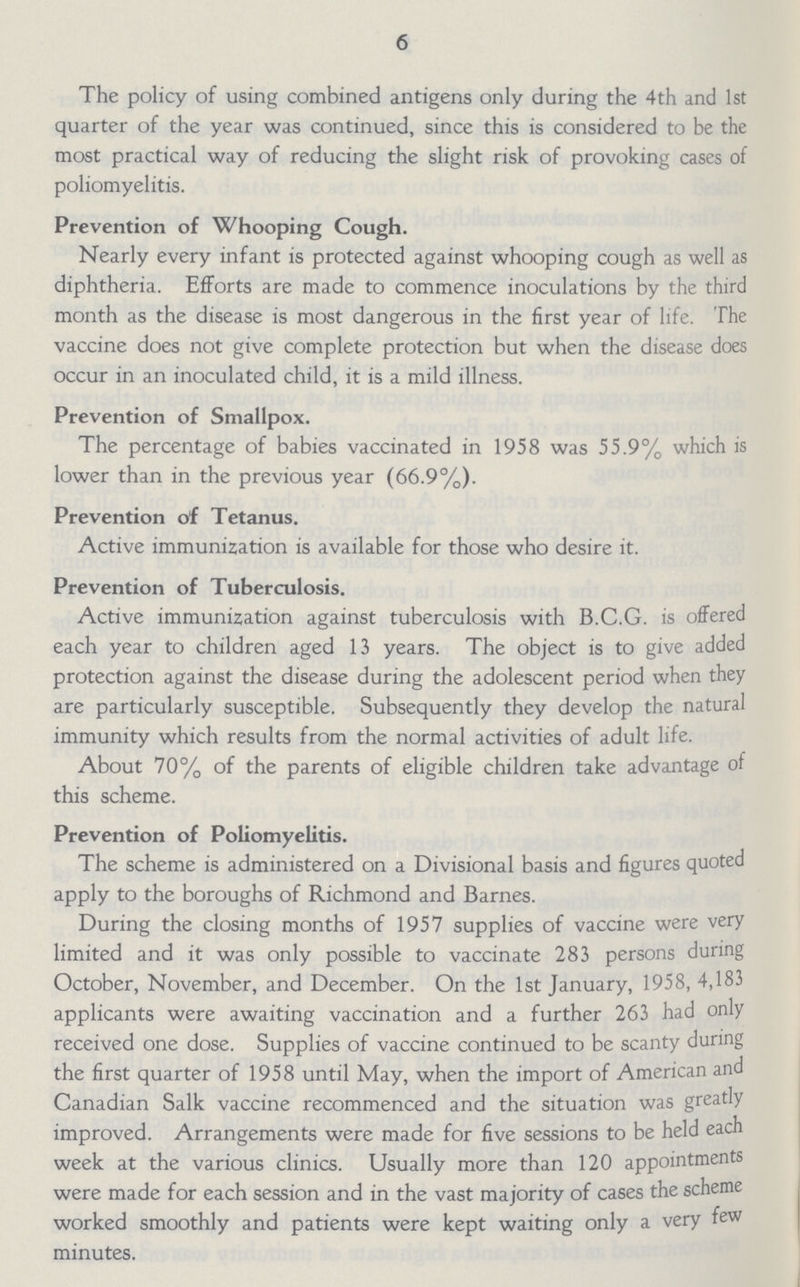 6 The policy of using combined antigens only during the 4th and 1st quarter of the year was continued, since this is considered to be the most practical way of reducing the slight risk of provoking cases of poliomyelitis. Prevention of Whooping Cough. Nearly every infant is protected against whooping cough as well as diphtheria. Efforts are made to commence inoculations by the third month as the disease is most dangerous in the first year of life. The vaccine does not give complete protection but when the disease does occur in an inoculated child, it is a mild illness. Prevention of Smallpox. The percentage of babies vaccinated in 1958 was 55.9% which is lower than in the previous year (66.9%). Prevention of Tetanus. Active immunization is available for those who desire it. Prevention of Tuberculosis. Active immunization against tuberculosis with B.C.G. is offered each year to children aged 13 years. The object is to give added protection against the disease during the adolescent period when they are particularly susceptible. Subsequently they develop the natural immunity which results from the normal activities of adult life. About 70% of the parents of eligible children take advantage of this scheme. Prevention of Poliomyelitis. The scheme is administered on a Divisional basis and figures quoted apply to the boroughs of Richmond and Barnes. During the closing months of 1957 supplies of vaccine were very limited and it was only possible to vaccinate 283 persons during October, November, and December. On the 1st January, 1958, 4,183 applicants were awaiting vaccination and a further 263 had only received one dose. Supplies of vaccine continued to be scanty during the first quarter of 1958 until May, when the import of American and Canadian Salk vaccine recommenced and the situation was greatly improved. Arrangements were made for five sessions to be held each week at the various clinics. Usually more than 120 appointments were made for each session and in the vast majority of cases the scheme worked smoothly and patients were kept waiting only a very few minutes.