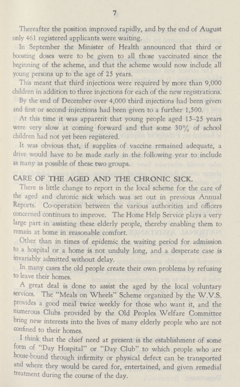 7 Thereafter the position improved rapidly, and by the end of August only 461 registered applicants were waiting. In September the Minister of Health announced that third or boosting doses were to be given to all those vaccinated since the beginning of the scheme, and that the scheme would now include all young persons up to the age of 25 years. This meant that third injections were required by more than 9,000 children in addition to three injections for each of the new registrations. By the end of December over 4,000 third injections had been given and first or second injections had been given to a further 1,500. At this time it was apparent that young people aged 15-25 years were very slow at coming forward and that some 30% of school children had not yet been registered. It was obvious that, if supplies of vaccine remained adequate, a drive would have to be made early in the following year to include as many as possible of these two groups. care of the aged and the chronic sick. There is little change to report in the local scheme for the care of the aged and chronic sick which was set out in previous Annual Reports. Co-operation between the various authorities and officers concerned continues to improve. The Home Help Service plays a very large part in assisting these elderly people, thereby enabling them to remain at home in reasonable comfort. Other than in times of epidemic the waiting period for admission to a hospital or a home is not unduly long, and a desperate case is invariably admitted without delay. In many cases the old people create their own problems by refusing to leave their homes. A great deal is done to assist the aged by the local voluntary services. The Meals on Wheels Scheme organized by the W.V.S. provides a good meal twice weekly for those who want it, and the numerous Clubs provided by the Old Peoples Welfare Committee bring new interests into the lives of many elderly people who are not confined to their homes. I think that the chief need at present is the establishment of some form of Day Hospital or Day Club to which people who are house-bound through infirmity or physical defect can be transported and where they would be cared for, entertained, and given remedial treatment during the course of the day.